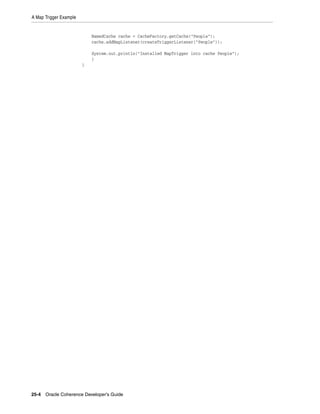 A Map Trigger Example


                            NamedCache cache = CacheFactory.getCache("People");
                            cache.addMapListener(createTriggerListener("People"));

                            System.out.println("Installed MapTrigger into cache People");
                            }
                        }




25-4 Oracle Coherence Developer's Guide
 