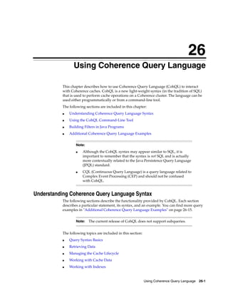26
                 Using Coherence Query Language
                26




           This chapter describes how to use Coherence Query Language (CohQL) to interact
           with Coherence caches. CohQL is a new light-weight syntax (in the tradition of SQL)
           that is used to perform cache operations on a Coherence cluster. The language can be
           used either programmatically or from a command-line tool.
           The following sections are included in this chapter:
           ■   Understanding Coherence Query Language Syntax
           ■   Using the CohQL Command-Line Tool
           ■   Building Filters in Java Programs
           ■   Additional Coherence Query Language Examples


                     Note:
                     ■   Although the CohQL syntax may appear similar to SQL, it is
                         important to remember that the syntax is not SQL and is actually
                         more contextually related to the Java Persistence Query Language
                         (JPQL) standard.
                     ■   CQL (Continuous Query Language) is a query language related to
                         Complex Event Processing (CEP) and should not be confused
                         with CohQL.


Understanding Coherence Query Language Syntax
           The following sections describe the functionality provided by CohQL. Each section
           describes a particular statement, its syntax, and an example. You can find more query
           examples in "Additional Coherence Query Language Examples" on page 26-15.


                     Note:   The current release of CohQL does not support subqueries.


           The following topics are included in this section:
           ■   Query Syntax Basics
           ■   Retrieving Data
           ■   Managing the Cache Lifecycle
           ■   Working with Cache Data
           ■   Working with Indexes


                                                                Using Coherence Query Language 26-1
 