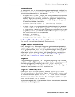 Understanding Coherence Query Language Syntax


Using Bind Variables
For programmatic uses, the API passes strings to a simple set of query functions. Use
bind variables to pass the value of variables without engaging in string concatenation.
There are two different formats for bind variables.
■   the question mark (?)—Enter a question mark, immediately followed by a number
    to signify a positional place holder that indexes a collection of objects that are
    "supplied" before the query is run. The syntax for this form is: ?n where n can be
    any number. Positional bind variables can be used by the QueryHelper class in
    the construction of filters. For example:
    QueryHelper.createFilter("number = ?1" , new Object[]{new Integer(42)};

■   the colon (:)—Enter a colon, immediately followed by the identifier to be used as a
    named place holder for the object to be supplied as a key value pair. The syntax
    for this is :identifier where identifier is an alpha-numeric combination, starting with
    an alphabetic character. Named bind variables can be used by the QueryHelper
    class in the construction of filters. For example:
    HashMap env = new HashMap();
    env.put("iNum",new Integer(42));
    QueryHelper.createFilter("number = :iNum" , env};

See "Building Filters in Java Programs" on page 26-14 for more information on the
QueryHelper class and constructing filters programmatically.

Using Key and Value Pseudo-Functions
CohQL provides a key() pseudo-function because many users store objects with a
key property. The key() represents the cache’s key. The query syntax also provides a
value() pseudo-function. The value() is implicit in chains that do not start with
key(). The key() and value() pseudo-functions are typically used in WHERE
clauses, where they test against the key or value of the cache entry. For examples of
using key() and value(), see "Key and Value Pseudo-Function Examples" on
page 26-17 and "A Command-Line Example" on page 26-12.

Using Aliases
Although not needed semantically, CohQL supports aliases to make code artifacts as
portable as possible to JPQL. CohQL supports aliases attached to the cache name and
at the head of dotted path expressions in the SELECT, UPDATE, and DELETE
commands. CohQL also allows the cache alias as a substitute for the value() pseudo
function and as an argument to the key() pseudo function.

Using Quotes with Literal Arguments
Generally, you do not have to enclose literal arguments (such as cache-name or
service-name) in quotes. Quotes (either single or double) would be required only if
the argument contains an operator (such as -, +, ., <, >, =, and so on) or whitespace.
Filenames should also be quoted. Filenames often contain path separators (/ or ) and
dots to separate the name from the extension.
The compiler throws an error if it encounters an unquoted literal argument or filename
that contains an offending character.




                                                   Using Coherence Query Language 26-3
 