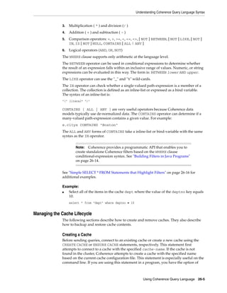 Understanding Coherence Query Language Syntax


             3.   Multiplication ( * ) and division (/ )
             4.   Addition ( + ) and subtraction ( - )
             5.   Comparison operators: =, >, >=, <, <=, <>, [ NOT ] BETWEEN, [ NOT ] LIKE, [ NOT ]
                  IN, IS [ NOT ] NULL, CONTAINS [ ALL | ANY ]
             6.   Logical operators (AND, OR, NOT)
             The WHERE clause supports only arithmetic at the language level.
             The BETWEEN operator can be used in conditional expressions to determine whether
             the result of an expression falls within an inclusive range of values. Numeric, or string
             expressions can be evaluated in this way. The form is: BETWEEN lower AND upper.
             The LIKE operator can use the "_" and "%" wild-cards.
             The IN operator can check whether a single-valued path-expression is a member of a
             collection. The collection is defined as an inline-list or expressed as a bind variable.
             The syntax of an inline-list is:
             "(" literal* ")"

             CONTAINS [ ALL | ANY ] are very useful operators because Coherence data
             models typically use de-normalized data. The CONTAINS operator can determine if a
             many-valued path-expression contains a given value. For example:
             e.citys CONTAINS "Boston"
             The ALL and ANY forms of CONTAINS take a inline-list or bind-variable with the same
             syntax as the IN operator.


                      Note:   Coherence provides a programmatic API that enables you to
                      create standalone Coherence filters based on the WHERE clause
                      conditional-expression syntax. See "Building Filters in Java Programs"
                      on page 26-14.


             See "Simple SELECT * FROM Statements that Highlight Filters" on page 26-16 for
             additional examples.

             Example:
             ■  Select all of the items in the cache dept where the value of the deptno key equals
                10.
                  select * from "dept" where deptno = 10


Managing the Cache Lifecycle
             The following sections describe how to create and remove caches. They also describe
             how to backup and restore cache contents.

             Creating a Cache
             Before sending queries, connect to an existing cache or create a new cache using the
             CREATE CACHE or ENSURE CACHE statements, respectively. This statement first
             attempts to connect to a cache with the specified cache-name. If the cache is not
             found in the cluster, Coherence attempts to create a cache with the specified name
             based on the current cache configuration file. This statement is especially useful on the
             command line. If you are using this statement in a program, you have the option of



                                                                Using Coherence Query Language 26-5
 