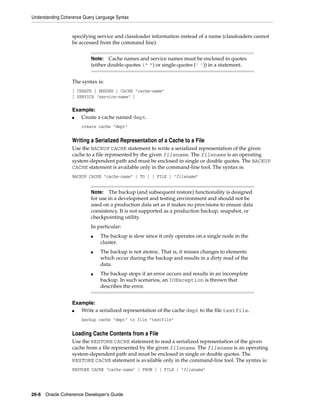 Understanding Coherence Query Language Syntax


                  specifying service and classloader information instead of a name (classloaders cannot
                  be accessed from the command line).


                           Note:   Cache names and service names must be enclosed in quotes
                           (either double-quotes (" ") or single-quotes (’ ’)) in a statement.


                  The syntax is:
                  [ CREATE | ENSURE ] CACHE "cache-name"
                  [ SERVICE "service-name" ]

                  Example:
                  ■  Create a cache named dept.
                       create cache "dept"


                  Writing a Serialized Representation of a Cache to a File
                  Use the BACKUP CACHE statement to write a serialized representation of the given
                  cache to a file represented by the given filename. The filename is an operating
                  system-dependent path and must be enclosed in single or double quotes. The BACKUP
                  CACHE statement is available only in the command-line tool. The syntax is:
                  BACKUP CACHE "cache-name" [ TO ] [ FILE ] "filename"


                           Note:   The backup (and subsequent restore) functionality is designed
                           for use in a development and testing environment and should not be
                           used on a production data set as it makes no provisions to ensure data
                           consistency. It is not supported as a production backup, snapshot, or
                           checkpointing utility.
                           In particular:
                           ■   The backup is slow since it only operates on a single node in the
                               cluster.
                           ■   The backup is not atomic. That is, it misses changes to elements
                               which occur during the backup and results in a dirty read of the
                               data.
                           ■   The backup stops if an error occurs and results in an incomplete
                               backup. In such scenarios, an IOException is thrown that
                               describes the error.


                  Example:
                  ■  Write a serialized representation of the cache dept to the file textfile.
                       backup cache "dept" to file "textfile"


                  Loading Cache Contents from a File
                  Use the RESTORE CACHE statement to read a serialized representation of the given
                  cache from a file represented by the given filename. The filename is an operating
                  system-dependent path and must be enclosed in single or double quotes. The
                  RESTORE CACHE statement is available only in the command-line tool. The syntax is:
                  RESTORE CACHE "cache-name" [ FROM ] [ FILE ] "filename"




26-6 Oracle Coherence Developer's Guide
 