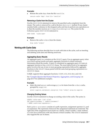 Understanding Coherence Query Language Syntax


             Example:
             ■  Restore the cache dept from the file textfile.
                 restore cache "dept" from file "textfile"


             Removing a Cache from the Cluster
             Use the DROP CACHE statement to remove the specified cache completely from the
             cluster. The cache is removed by a call to the Java destroy() method. If any cluster
             member holds a reference to the dropped cache and tries to perform any operations on
             it, then the member receives an IllegalStateException. The syntax for the
             Coherence query DROP CACHE statement is:
             DROP CACHE   "cache-name"

             Example:
             ■  Remove the cache orders from the cluster.
                 drop cache "orders"


Working with Cache Data
             The following sections describe how to work with data in the cache, such as inserting
             and deleting cache data and filtering result sets.

             Aggregating Query Results
             An aggregate query is a variation on the SELECT query. Use an aggregate query when
             you want to group results and apply aggregate functions to obtain summary
             information about the results. A query is considered an aggregate query if it uses an
             aggregate function or has a GROUP BY clause. The most typical form of an aggregate
             query involves the use of one or more grouping expressions followed by aggregate
             functions in the SELECT clause paired with the same lead grouping expressions in a
             GROUP BY clause.
             CohQL supports these aggregate functions: COUNT, AVG, MIN, MAX, and SUM.
             See "Complex Queries that Feature Projection, Aggregation, and Grouping" on
             page 26-17 for additional examples.

             Example:
             ■  Select the total amount and average price for items from the orders cache,
                grouped by supplier.
                 select supplier,sum(amount),avg(price) from "orders" group by supplier


             Changing Existing Values
             Use the UPDATE statement to change an existing value in the cache. The syntax is:
             UPDATE "cache-name" [[AS] alias]
             SET update-statement {, update-statement}*
             [ WHERE conditional-expression ]

             Each update-statement consists of a path expression, assignment operator (=), and
             an expression. The expression choices for the assignment statement are restricted. The
             right side of the assignment must resolve to a literal, a bind-variable, a static method,
             or a new Java-constructor with only literals or bind-variables. The UPDATE statement
             also supports the use of aliases.



                                                               Using Coherence Query Language 26-7
 