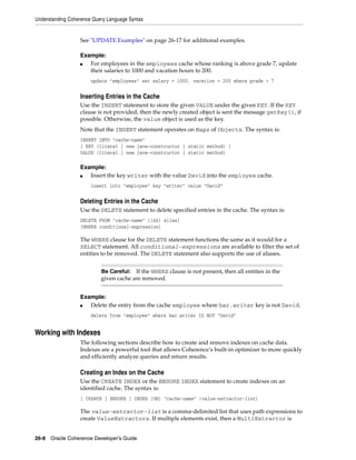 Understanding Coherence Query Language Syntax


                  See "UPDATE Examples" on page 26-17 for additional examples.

                  Example:
                  ■  For employees in the employees cache whose ranking is above grade 7, update
                     their salaries to 1000 and vacation hours to 200.
                       update "employees" set salary = 1000, vacation = 200 where grade > 7


                  Inserting Entries in the Cache
                  Use the INSERT statement to store the given VALUE under the given KEY. If the KEY
                  clause is not provided, then the newly created object is sent the message getKey(), if
                  possible. Otherwise, the value object is used as the key.
                  Note that the INSERT statement operates on Maps of Objects. The syntax is:
                  INSERT INTO "cache-name"
                  [ KEY (literal | new java-constructor | static method) ]
                  VALUE (literal | new java-constructor | static method)

                  Example:
                  ■  Insert the key writer with the value David into the employee cache.
                       insert into "employee" key "writer" value "David"


                  Deleting Entries in the Cache
                  Use the DELETE statement to delete specified entries in the cache. The syntax is:
                  DELETE FROM "cache-name" [[AS] alias]
                  [WHERE conditional-expression]

                  The WHERE clause for the DELETE statement functions the same as it would for a
                  SELECT statement. All conditional-expressions are available to filter the set of
                  entities to be removed. The DELETE statement also supports the use of aliases.


                           Be Careful: If the WHERE clause is not present, then all entities in the
                           given cache are removed.


                  Example:
                  ■  Delete the entry from the cache employee where bar.writer key is not David.
                       delete from "employee" where bar.writer IS NOT "David"


Working with Indexes
                  The following sections describe how to create and remove indexes on cache data.
                  Indexes are a powerful tool that allows Coherence’s built-in optimizer to more quickly
                  and efficiently analyze queries and return results.

                  Creating an Index on the Cache
                  Use the CREATE INDEX or the ENSURE INDEX statement to create indexes on an
                  identified cache. The syntax is:
                  [ CREATE | ENSURE ] INDEX [ON] "cache-name" (value-extractor-list)

                  The value-extractor-list is a comma-delimited list that uses path expressions to
                  create ValueExtractors. If multiple elements exist, then a MultiExtractor is


26-8 Oracle Coherence Developer's Guide
 