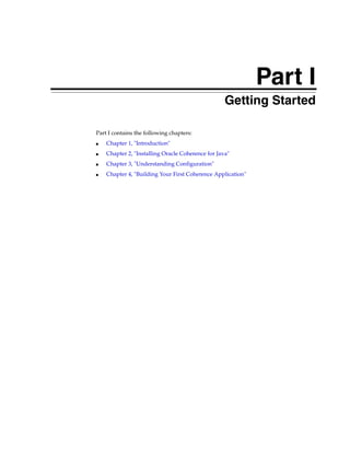 Part I
                                               Part I   Getting Started

Part I contains the following chapters:
■   Chapter 1, "Introduction"
■   Chapter 2, "Installing Oracle Coherence for Java"
■   Chapter 3, "Understanding Configuration"
■   Chapter 4, "Building Your First Coherence Application"
 