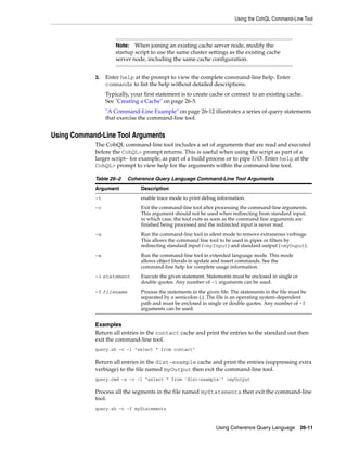 Using the CohQL Command-Line Tool



                     Note:   When joining an existing cache server node, modify the
                     startup script to use the same cluster settings as the existing cache
                     server node, including the same cache configuration.


            3.   Enter help at the prompt to view the complete command-line help. Enter
                 commands to list the help without detailed descriptions.
                 Typically, your first statement is to create cache or connect to an existing cache.
                 See "Creating a Cache" on page 26-5.
                 "A Command-Line Example" on page 26-12 illustrates a series of query statements
                 that exercise the command-line tool.


Using Command-Line Tool Arguments
            The CohQL command-line tool includes a set of arguments that are read and executed
            before the CohQL> prompt returns. This is useful when using the script as part of a
            larger script– for example, as part of a build process or to pipe I/O. Enter help at the
            CohQL> prompt to view help for the arguments within the command-line tool.

            Table 26–2    Coherence Query Language Command-Line Tool Arguments
            Argument           Description
            -t                 enable trace mode to print debug information.
            -c                 Exit the command-line tool after processing the command-line arguments.
                               This argument should not be used when redirecting from standard input;
                               in which case, the tool exits as soon as the command line arguments are
                               finished being processed and the redirected input is never read.
            -s                 Run the command-line tool in silent mode to remove extraneous verbiage.
                               This allows the command line tool to be used in pipes or filters by
                               redirecting standard input (<myInput) and standard output (>myOuput).
            -e                 Run the command-line tool in extended language mode. This mode
                               allows object literals in update and insert commands. See the
                               command-line help for complete usage information.
            -l statement       Execute the given statement. Statements must be enclosed in single or
                               double quotes. Any number of -l arguments can be used.
            -f filename        Process the statements in the given file. The statements in the file must be
                               separated by a semicolon (;). The file is an operating system-dependent
                               path and must be enclosed in single or double quotes. Any number of -f
                               arguments can be used.


            Examples
            Return all entries in the contact cache and print the entries to the standard out then
            exit the command-line tool.
            query.sh -c -l "select * from contact"

            Return all entries in the dist-example cache and print the entries (suppressing extra
            verbiage) to the file named myOutput then exit the command-line tool.
            query.cmd -s -c -l "select * from ’dist-example’" >myOutput

            Process all the segments in the file named myStatements then exit the command-line
            tool.
            query.sh -c -f myStatements


                                                                 Using Coherence Query Language         26-11
 
