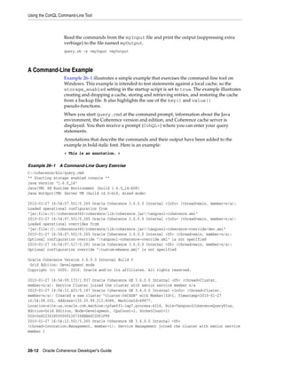 Using the CohQL Command-Line Tool



                  Read the commands from the myInput file and print the output (suppressing extra
                  verbiage) to the file named myOutput.
                  query.sh -s <myInput >myOutput



A Command-Line Example
                  Example 26–1 illustrates a simple example that exercises the command-line tool on
                  Windows. This example is intended to test statements against a local cache, so the
                  storage_enabled setting in the startup script is set to true. The example illustrates
                  creating and dropping a cache, storing and retrieving entries, and restoring the cache
                  from a backup file. It also highlights the use of the key() and value()
                  pseudo-functions.
                  When you start query.cmd at the command prompt, information about the Java
                  environment, the Coherence version and edition, and Coherence cache server is
                  displayed. You then receive a prompt (CohQL>) where you can enter your query
                  statements.
                  Annotations that describe the commands and their output have been added to the
                  example in bold-italic font. Here is an example:
                  < This is an annotation. >


Example 26–1 A Command-Line Query Exercise
C:/coherence/bin/query.cmd
** Starting storage enabled console **
java version "1.6.0_14"
Java(TM) SE Runtime Environment (build 1.6.0_14-b08)
Java HotSpot(TM) Server VM (build 14.0-b16, mixed mode)

2010-01-27 16:54:07.501/0.265 Oracle Coherence 3.6.0.0 Internal <Info> (thread=main, member=n/a):
Loaded operational configuration from
"jar:file:/C:/coherence360/coherence/lib/coherence.jar!/tangosol-coherence.xml"
2010-01-27 16:54:07.501/0.265 Oracle Coherence 3.6.0.0 Internal <Info> (thread=main, member=n/a):
Loaded operational overrides from
"jar:file:/C:/coherence360/coherence/lib/coherence.jar!/tangosol-coherence-override-dev.xml"
2010-01-27 16:54:07.501/0.265 Oracle Coherence 3.6.0.0 Internal <D5> (thread=main, member=n/a):
Optional configuration override "/tangosol-coherence-override.xml" is not specified
2010-01-27 16:54:07.517/0.281 Oracle Coherence 3.6.0.0 Internal <D5> (thread=main, member=n/a):
Optional configuration override "/custom-mbeans.xml" is not specified

Oracle Coherence Version 3.6.0.0 Internal Build 0
 Grid Edition: Development mode
Copyright (c) 2000, 2010, Oracle and/or its affiliates. All rights reserved.

2010-01-27 16:54:09.173/1.937 Oracle Coherence GE 3.6.0.0 Internal <D5> (thread=Cluster,
member=n/a): Service Cluster joined the cluster with senior service member n/a
2010-01-27 16:54:12.423/5.187 Oracle Coherence GE 3.6.0.0 Internal <Info> (thread=Cluster,
member=n/a): Created a new cluster "cluster:0xC4DB" with Member(Id=1, Timestamp=2010-01-27
16:54:08.032, Address=130.35.99.213:8088, MachineId=49877,
Location=site:us.oracle.com,machine:tpfaeffl-lap7,process:4316, Role=TangosolCoherenceQueryPlus,
Edition=Grid Edition, Mode=Development, CpuCount=2, SocketCount=1)
UID=0x822363D500000126726BBBA0C2D51F98
2010-01-27 16:54:12.501/5.265 Oracle Coherence GE 3.6.0.0 Internal <D5>
(thread=Invocation:Management, member=1): Service Management joined the cluster with senior service
member 1



26-12 Oracle Coherence Developer's Guide
 