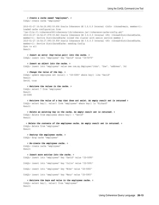 Using the CohQL Command-Line Tool


   < Create a cache named "employees". >
CohQL> create cache "employees"

2010-01-27 16:54:26.892/19.656 Oracle Coherence GE 3.6.0.0 Internal <Info> (thread=main, member=1):
Loaded cache configuration from
"jar:file:/C:/coherence360/coherence/lib/coherence.jar!/coherence-cache-config.xml"
2010-01-27 16:54:27.079/19.843 Oracle Coherence GE 3.6.0.0 Internal <D5> (thread=DistributedCache,
member=1): Service DistributedCache joined the cluster with senior service member 1
2010-01-27 16:54:27.095/19.859 Oracle Coherence GE 3.6.0.0 Internal <D5> (thread=DistributedCache,
member=1): Service DistributedCache: sending Config
Sync to all
Result

   < Insert an entry (key-value pair) into the cache. >
CohQL> insert into "employees" key "David" value "ID-5070"

   < Insert an object into the cache. >
CohQL> insert into "employess" value new com.my.Employee("John", "Doe", "address", 34)

   < Change the value of the key. >
CohQL> update employees set value() = "ID-5080" where key() like "David"
Result
David, true

   < Retrieve the values in the cache. >
CohQL> select * from "employees"
Result
ID-5080

   < Retrieve the value of a key that does not exist. An empty result set is returned >
CohQL> select key(), value() from "employees" where key() is "Richard"
Result

   < Delete an existing key in the cache. An empty result set is returned. >
CohQL> delete from employees where key() = "David"
Result

  < Delete the contents of the employees cache. An empty result set is returned. >
CohQL> delete from "employees"
Result

   < Destroy the employees cache. >
CohQL> drop cache "employees"

   < Re-create the employees cache. >
CohQL> create cache "employees"
Result

   < Insert more entries into the cache. >
CohQL> insert into "employees" key "David" value "ID-5080"

CohQL> insert into "employees" key "Julie" value "ID-5081"

CohQL> insert into "employees" key "Mike" value "ID-5082"

CohQL> insert into "employees" key "Mary" value "ID-5083"

   < Retrieve the keys and value in the enployees cache. >
CohQL> select key(), value() from "employees"
Result



                                                              Using Coherence Query Language     26-13
 