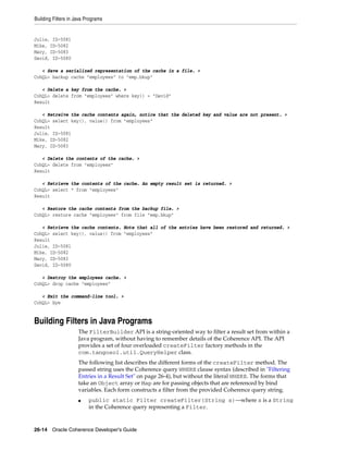Building Filters in Java Programs


Julie, ID-5081
Mike, ID-5082
Mary, ID-5083
David, ID-5080

   < Save a serialized representation of the cache in a file. >
CohQL> backup cache "employees" to "emp.bkup"

   < Delete a key from the cache. >
CohQL> delete from "employees" where key() = "David"
Result

   < Retreive the cache contents again, notice that the deleted key and value are not present. >
CohQL> select key(), value() from "employees"
Result
Julie, ID-5081
Mike, ID-5082
Mary, ID-5083

   < Delete the contents of the cache. >
CohQL> delete from "employees"
Result

   < Retrieve the contents of the cache. An empty result set is returned. >
CohQL> select * from "employees"
Result

   < Restore the cache contents from the backup file. >
CohQL> restore cache "employees" from file "emp.bkup"

   < Retrieve the cache contents. Note that all of the entries have been restored and returned. >
CohQL> select key(), value() from "employees"
Result
Julie, ID-5081
Mike, ID-5082
Mary, ID-5083
David, ID-5080

   < Destroy the employees cache. >
CohQL> drop cache "employees"

   < Exit the command-line tool. >
CohQL> bye


Building Filters in Java Programs
                     The FilterBuilder API is a string-oriented way to filter a result set from within a
                     Java program, without having to remember details of the Coherence API. The API
                     provides a set of four overloaded createFilter factory methods in the
                     com.tangosol.util.QueryHelper class.
                     The following list describes the different forms of the createFilter method. The
                     passed string uses the Coherence query WHERE clause syntax (described in "Filtering
                     Entries in a Result Set" on page 26-4), but without the literal WHERE. The forms that
                     take an Object array or Map are for passing objects that are referenced by bind
                     variables. Each form constructs a filter from the provided Coherence query string.
                     ■    public static Filter createFilter(String s)—where s is a String
                          in the Coherence query representing a Filter.



26-14 Oracle Coherence Developer's Guide
 