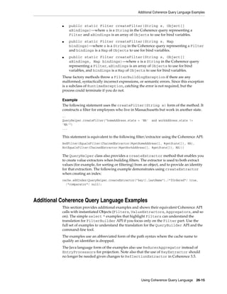Additional Coherence Query Language Examples


           ■   public static Filter createFilter(String s, Object[]
               aBindings)—where s is a String in the Coherence query representing a
               Filter and aBindings is an array of Objects to use for bind variables.
           ■   public static Filter createFilter(String s, Map
               bindings)—where s is a String in the Coherence query representing a Filter
               and bindings is a Map of Objects to use for bind variables.
           ■   public static Filter createFilter(String s, Object[]
               aBindings, Map bindings)—where s is a String in the Coherence query
               representing a Filter, aBindings is an array of Objects to use for bind
               variables, and bindings is a Map of Objects to use for bind variables.
           These factory methods throw a FilterBuildingException if there are any
           malformed, syntactically incorrect expressions, or semantic errors. Since this exception
           is a subclass of RuntimeException, catching the error is not required, but the
           process could terminate if you do not.

           Example
           The following statement uses the createFilter(String s) form of the method. It
           constructs a filter for employees who live in Massachusetts but work in another state.
           ..
           QueryHelper.createFilter("homeAddress.state = 'MA'      and workAddress.state !=
           'MA'")
           ...

           This statement is equivalent to the following filter/extractor using the Coherence API:
           AndFilter(EqualsFilter(ChainedExtractor(#getHomeAddress[], #getState[]), MA),
           NotEqualsFilter(ChainedExtractor(#getWorkAddress[], #getState[]), MA)))

           The QueryHelper class also provides a createExtractor method that enables you
           to create value extractors when building filters. The extractor is used to both extract
           values (for example, for sorting or filtering) from an object, and to provide an identity
           for that extraction. The following example demonstrates using createExtractor
           when creating an index:
           cache.addIndex(QueryHelper.createExtractor("key().lastName"),/*fOrdered*/ true,
             /*comparator*/ null);




Additional Coherence Query Language Examples
           This section provides additional examples and shows their equivalent Coherence API
           calls with instantiated Objects (Filters, ValueExtractors, Aggregators, and so
           on). The simple select * examples that highlight Filters can understand the
           translation for FilterBuilder API if you focus only on the Filter part. Use the
           full set of examples to understand the translation for the QueryBuilder API and the
           command-line tool.
           The examples use an abbreviated form of the path syntax where the cache name to
           qualify an identifier is dropped.
           The Java language form of the examples also use ReducerAggregator instead of
           EntryProcessors for projection. Note also that the use of KeyExtractor should
           no longer be needed given changes to ReflectionExtractor in Coherence 3.5.




                                                            Using Coherence Query Language      26-15
 