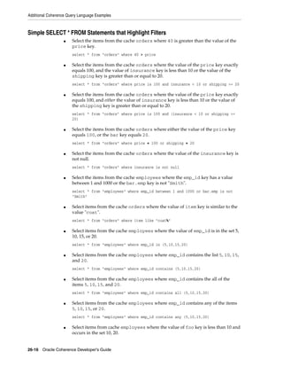 Additional Coherence Query Language Examples



Simple SELECT * FROM Statements that Highlight Filters
                   ■   Select the items from the cache orders where 40 is greater than the value of the
                       price key.
                       select * from "orders" where 40 > price

                   ■   Select the items from the cache orders where the value of the price key exactly
                       equals 100, and the value of insurance key is less than 10 or the value of the
                       shipping key is greater than or equal to 20.
                       select * from "orders" where price is 100 and insurance < 10 or shipping >= 20

                   ■   Select the items from the cache orders where the value of the price key exactly
                       equals 100, and either the value of insurance key is less than 10 or the value of
                       the shipping key is greater than or equal to 20.
                       select * from "orders" where price is 100 and (insurance < 10 or shipping >=
                       20)

                   ■   Select the items from the cache orders where either the value of the price key
                       equals 100, or the bar key equals 20.
                       select * from "orders" where price = 100 or shipping = 20

                   ■   Select the items from the cache orders where the value of the insurance key is
                       not null.
                       select * from "orders" where insurance is not null

                   ■   Select the items from the cache employees where the emp_id key has a value
                       between 1 and 1000 or the bar.emp key is not "Smith".
                       select * from "employees" where emp_id between 1 and 1000 or bar.emp is not
                       "Smith"

                   ■   Select items from the cache orders where the value of item key is similar to the
                       value "coat".
                       select * from "orders" where item like "coat%"

                   ■   Select items from the cache employees where the value of emp_id is in the set 5,
                       10, 15, or 20.
                       select * from "employees" where emp_id in (5,10,15,20)

                   ■   Select items from the cache employees where emp_id contains the list 5, 10, 15,
                       and 20.
                       select * from "employees" where emp_id contains (5,10,15,20)

                   ■   Select items from the cache employees where emp_id contains the all of the
                       items 5, 10, 15, and 20.
                       select * from "employees" where emp_id contains all (5,10,15,20)

                   ■   Select items from the cache employees where emp_id contains any of the items
                       5, 10, 15, or 20.
                       select * from "employees" where emp_id contains any (5,10,15,20)

                   ■   Select items from cache employees where the value of foo key is less than 10 and
                       occurs in the set 10, 20.


26-16 Oracle Coherence Developer's Guide
 