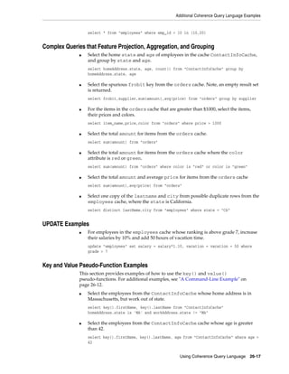 Additional Coherence Query Language Examples


                  select * from "employees" where emp_id < 10 in (10,20)


Complex Queries that Feature Projection, Aggregation, and Grouping
              ■   Select the home state and age of employees in the cache ContactInfoCache,
                  and group by state and age.
                  select homeAddress.state, age, count() from "ContactInfoCache" group by
                  homeAddress.state, age

              ■   Select the spurious frobit key from the orders cache. Note, an empty result set
                  is returned.
                  select frobit,supplier,sum(amount),avg(price) from "orders" group by supplier

              ■   For the items in the orders cache that are greater than $1000, select the items,
                  their prices and colors.
                  select item_name,price,color from "orders" where price > 1000

              ■   Select the total amount for items from the orders cache.
                  select sum(amount) from "orders"

              ■   Select the total amount for items from the orders cache where the color
                  attribute is red or green.
                  select sum(amount) from "orders" where color is "red" or color is "green"

              ■   Select the total amount and average price for items from the orders cache
                  select sum(amount),avg(price) from "orders"

              ■   Select one copy of the lastname and city from possible duplicate rows from the
                  employees cache, where the state is California.
                  select distinct lastName,city from "employees" where state = "CA"


UPDATE Examples
              ■   For employees in the employees cache whose ranking is above grade 7, increase
                  their salaries by 10% and add 50 hours of vacation time.
                  update "employees" set salary = salary*1.10, vacation = vacation + 50 where
                  grade > 7


Key and Value Pseudo-Function Examples
              This section provides examples of how to use the key() and value()
              pseudo-functions. For additional examples, see "A Command-Line Example" on
              page 26-12.
              ■   Select the employees from the ContactInfoCache whose home address is in
                  Massachusetts, but work out of state.
                  select key().firstName, key().lastName from "ContactInfoCache"
                  homeAddress.state is 'MA' and workAddress.state != "MA"

              ■   Select the employees from the ContactInfoCache cache whose age is greater
                  than 42.
                  select key().firstName, key().lastName, age from "ContactInfoCache" where age >
                  42


                                                               Using Coherence Query Language      26-17
 