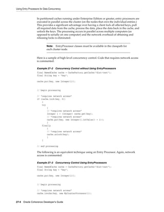 Using Entry Processors for Data Concurrency


                    In partitioned caches running under Enterprise Edition or greater, entry processors are
                    executed in parallel across the cluster (on the nodes that own the individual entries.)
                    This provides a significant advantage over having a client lock all affected keys, pull
                    all required data from the cache, process the data, place the data back in the cache, and
                    unlock the keys. The processing occurs in parallel across multiple computers (as
                    opposed to serially on one computer) and the network overhead of obtaining and
                    releasing locks is eliminated.


                             Note:   EntryProcessor classes must be available in the classpath for
                             each cluster node.


                    Here is a sample of high-level concurrency control. Code that requires network access
                    is commented:

                    Example 27–2     Concurrency Control without Using EntryProcessors
                    final NamedCache cache = CacheFactory.getCache("dist-test");
                    final String key = "key";

                    cache.put(key, new Integer(1));


                    // begin processing

                    // *requires network access*
                    if (cache.lock(key, 0))
                        {
                        try
                            {
                            // *requires network access*
                            Integer i = (Integer) cache.get(key);
                            // *requires network access*
                            cache.put(key, new Integer(i.intValue() + 1));
                            }
                        finally
                            {
                            // *requires network access*
                            cache.unlock(key);
                            }
                        }

                    // end processing

                    The following is an equivalent technique using an Entry Processor. Again, network
                    access is commented:

                    Example 27–3     Concurrency Control Using EntryProcessors
                    final NamedCache cache = CacheFactory.getCache("dist-test");
                    final String key = "key";

                    cache.put(key, new Integer(1));


                    // begin processing

                    // *requires network access*
                    cache.invoke(key, new MyCounterProcessor());


27-4 Oracle Coherence Developer's Guide
 