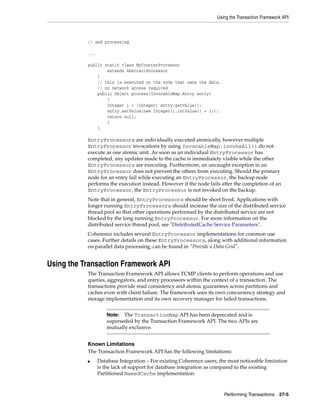 Using the Transaction Framework API



           // end processing

           ...

           public static class MyCounterProcessor
                   extends AbstractProcessor
               {
               // this is executed on the node that owns the data,
               // no network access required
               public Object process(InvocableMap.Entry entry)
                   {
                   Integer i = (Integer) entry.getValue();
                   entry.setValue(new Integer(i.intValue() + 1));
                   return null;
                   }
               }

           EntryProcessors are individually executed atomically, however multiple
           EntryProcessor invocations by using InvocableMap.invokeAll() do not
           execute as one atomic unit. As soon as an individual EntryProcessor has
           completed, any updates made to the cache is immediately visible while the other
           EntryProcessors are executing. Furthermore, an uncaught exception in an
           EntryProcessor does not prevent the others from executing. Should the primary
           node for an entry fail while executing an EntryProcessor, the backup node
           performs the execution instead. However if the node fails after the completion of an
           EntryProcessor, the EntryProcessor is not invoked on the backup.
           Note that in general, EntryProcessors should be short lived. Applications with
           longer running EntryProcessors should increase the size of the distributed service
           thread pool so that other operations performed by the distributed service are not
           blocked by the long running EntryProcessor. For more information on the
           distributed service thread pool, see "DistributedCache Service Parameters".
           Coherence includes several EntryProcessor implementations for common use
           cases. Further details on these EntryProcessors, along with additional information
           on parallel data processing, can be found in "Provide a Data Grid".


Using the Transaction Framework API
           The Transaction Framework API allows TCMP clients to perform operations and use
           queries, aggregators, and entry processors within the context of a transaction. The
           transactions provide read consistency and atomic guarantees across partitions and
           caches even with client failure. The framework uses its own concurrency strategy and
           storage implementation and its own recovery manager for failed transactions.


                     Note: The TransactionMap API has been deprecated and is
                     superseded by the Transaction Framework API. The two APIs are
                     mutually exclusive.


           Known Limitations
           The Transaction Framework API has the following limitations:
           ■     Database Integration – For existing Coherence users, the most noticeable limitation
                 is the lack of support for database integration as compared to the existing
                 Partitioned NamedCache implementation.



                                                                        Performing Transactions 27-5
 