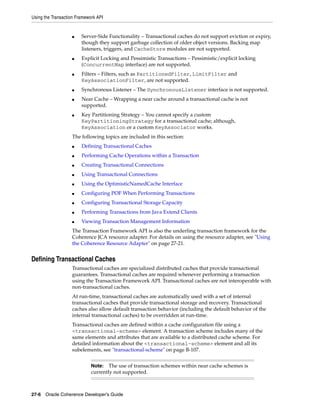 Using the Transaction Framework API


                   ■    Server-Side Functionality – Transactional caches do not support eviction or expiry,
                        though they support garbage collection of older object versions. Backing map
                        listeners, triggers, and CacheStore modules are not supported.
                   ■    Explicit Locking and Pessimistic Transactions – Pessimistic/explicit locking
                        (ConcurrentMap interface) are not supported.
                   ■    Filters – Filters, such as PartitionedFilter, LimitFilter and
                        KeyAssociationFilter, are not supported.
                   ■    Synchronous Listener – The SynchronousListener interface is not supported.
                   ■    Near Cache – Wrapping a near cache around a transactional cache is not
                        supported.
                   ■    Key Partitioning Strategy – You cannot specify a custom
                        KeyPartitioningStrategy for a transactional cache; although,
                        KeyAssociation or a custom KeyAssociator works.
                   The following topics are included in this section:
                   ■    Defining Transactional Caches
                   ■    Performing Cache Operations within a Transaction
                   ■    Creating Transactional Connections
                   ■    Using Transactional Connections
                   ■    Using the OptimisticNamedCache Interface
                   ■    Configuring POF When Performing Transactions
                   ■    Configuring Transactional Storage Capacity
                   ■    Performing Transactions from Java Extend Clients
                   ■    Viewing Transaction Management Information
                   The Transaction Framework API is also the underling transaction framework for the
                   Coherence JCA resource adapter. For details on using the resource adapter, see "Using
                   the Coherence Resource Adapter" on page 27-21.


Defining Transactional Caches
                   Transactional caches are specialized distributed caches that provide transactional
                   guarantees. Transactional caches are required whenever performing a transaction
                   using the Transaction Framework API. Transactional caches are not interoperable with
                   non-transactional caches.
                   At run-time, transactional caches are automatically used with a set of internal
                   transactional caches that provide transactional storage and recovery. Transactional
                   caches also allow default transaction behavior (including the default behavior of the
                   internal transactional caches) to be overridden at run-time.
                   Transactional caches are defined within a cache configuration file using a
                   <transactional-scheme> element. A transaction scheme includes many of the
                   same elements and attributes that are available to a distributed cache scheme. For
                   detailed information about the <transactional-scheme> element and all its
                   subelements, see "transactional-scheme" on page B-107.


                             Note:   The use of transaction schemes within near cache schemes is
                             currently not supported.



27-6 Oracle Coherence Developer's Guide
 