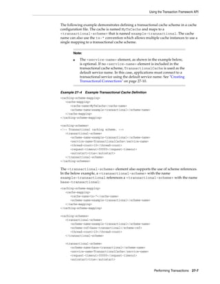 Using the Transaction Framework API


The following example demonstrates defining a transactional cache scheme in a cache
configuration file. The cache is named MyTxCache and maps to a
<transactional-scheme> that is named example-transactional. The cache
name can also use the tx-* convention which allows multiple cache instances to use a
single mapping to a transactional cache scheme.


       Note:
       ■   The <service-name> element, as shown in the example below,
           is optional. If no <service-name> element is included in the
           transactional cache scheme, TransactionalCache is used as the
           default service name. In this case, applications must connect to a
           transactional service using the default service name. See "Creating
           Transactional Connections" on page 27-10.


Example 27–4   Example Transactional Cache Definition
<caching-scheme-mapping>
   <cache-mapping>
      <cache-name>MyTxCache</cache-name>
      <scheme-name>example-transactional</scheme-name>
   </cache-mapping>
</caching-scheme-mapping>

<caching-schemes>
<!-- Transactional caching scheme. -->
   <transactional-scheme>
      <scheme-name>example-transactional</scheme-name>
      <service-name>TransactionalCache</service-name>
      <thread-count>10</thread-count>
      <request-timeout>30000</request-timeout>
      <autostart>true</autostart>
   </transactional-scheme>
</caching-schemes>

The <transactional-scheme> element also supports the use of scheme references.
In the below example, a <transactional-scheme> with the name
example-transactional references a <transactional-scheme> with the name
base-transactional:
<caching-scheme-mapping>
   <cache-mapping>
      <cache-name>tx-*</cache-name>
      <scheme-name>example-transactional</scheme-name>
   </cache-mapping>
</caching-scheme-mapping>

<caching-schemes>
   <transactional-scheme>
      <scheme-name>example-transactional</scheme-name>
      <scheme-ref>base-transactional</scheme-ref>
      <thread-count>10</thread-count>
   </transactional-scheme>

   <transactional-scheme>
      <scheme-name>base-transactional</scheme-name>
      <service-name>TransactionalCache</service-name>
      <request-timeout>30000</request-timeout>
      <autostart>true</autostart>


                                                           Performing Transactions 27-7
 