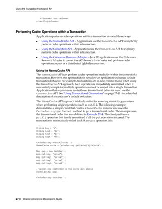 Using the Transaction Framework API


                      </transactional-scheme>
                   </caching-schemes>



Performing Cache Operations within a Transaction
                   Applications perform cache operations within a transaction in one of three ways:
                   ■    Using the NamedCache API – Applications use the NamedCache API to implicitly
                        perform cache operations within a transaction.
                   ■    Using the Connection API – Applications use the Connection API to explicitly
                        perform cache operations within a transaction.
                   ■    Using the Coherence Resource Adapter – Java EE applications use the Coherence
                        Resource Adapter to connect to a Coherence data cluster and perform cache
                        operations as part of a distributed (global) transaction.

                   Using the NamedCache API
                   The NamedCache API can perform cache operations implicitly within the context of a
                   transaction. However, this approach does not allow an application to change default
                   transaction behavior. For example, transactions are in auto-commit mode when using
                   the NamedCache API approach. Each operation is immediately committed when it
                   successfully completes; multiple operations cannot be scoped into a single transaction.
                   Applications that require more control over transactional behavior must use the
                   Connection API. See "Using Transactional Connections" on page 27-11 for a detailed
                   description of a transaction’s default behaviors.
                   The NamedCache API approach is ideally suited for ensuring atomicity guarantees
                   when performing single operations such as putAll. The following example
                   demonstrates a simple client that creates a NamedCache instance and uses the
                   CacheFactory.getCache()method to get a transactional cache. The example uses
                   the transactional cache that was defined in Example 27–4. The client performs a
                   putAll operation that is only committed if all the put operations succeed. The
                   transaction is automatically rolled back if any put operation fails.
                   ...
                   String   key = "k";
                   String   key2 = "k2";
                   String   key3 = "k3";
                   String   key4 = "k4";

                   CacheFactory.ensureCluster();
                   NamedCache cache = CacheFactory.getCache("MyTxCache");

                   Map map = new HashMap();
                   map.put(key, "value");
                   map.put(key2, "value2");
                   map.put(key3, "value3");
                   map.put(key4, "value4");

                   //operations performed on the cache are atomic
                   cache.putAll(map);

                   CacheFactory.shutdown();
                   ...




27-8 Oracle Coherence Developer's Guide
 