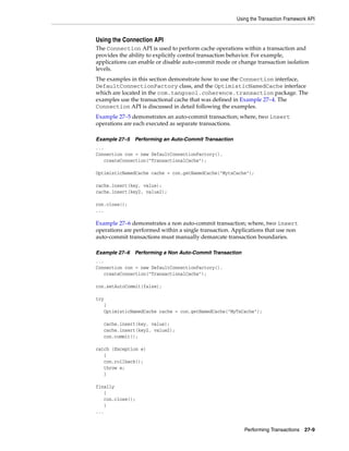 Using the Transaction Framework API


Using the Connection API
The Connection API is used to perform cache operations within a transaction and
provides the ability to explicitly control transaction behavior. For example,
applications can enable or disable auto-commit mode or change transaction isolation
levels.
The examples in this section demonstrate how to use the Connection interface,
DefaultConnectionFactory class, and the OptimisticNamedCache interface
which are located in the com.tangosol.coherence.transaction package. The
examples use the transactional cache that was defined in Example 27–4. The
Connection API is discussed in detail following the examples.
Example 27–5 demonstrates an auto-commit transaction; where, two insert
operations are each executed as separate transactions.

Example 27–5   Performing an Auto-Commit Transaction
...
Connection con = new DefaultConnectionFactory().
   createConnection("TransactionalCache");

OptimisticNamedCache cache = con.getNamedCache("MytxCache");

cache.insert(key, value);
cache.insert(key2, value2);

con.close();
...

Example 27–6 demonstrates a non auto-commit transaction; where, two insert
operations are performed within a single transaction. Applications that use non
auto-commit transactions must manually demarcate transaction boundaries.

Example 27–6   Performing a Non Auto-Commit Transaction
...
Connection con = new DefaultConnectionFactory().
   createConnection("TransactionalCache");

con.setAutoCommit(false);

try
   {
   OptimisticNamedCache cache = con.getNamedCache("MyTxCache");

   cache.insert(key, value);
   cache.insert(key2, value2);
   con.commit();

catch (Exception e)
   {
   con.rollback();
   throw e;
   }

finally
   {
   con.close();
   }
...


                                                          Performing Transactions 27-9
 