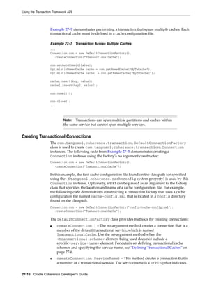 Using the Transaction Framework API



                   Example 27–7 demonstrates performing a transaction that spans multiple caches. Each
                   transactional cache must be defined in a cache configuration file.

                   Example 27–7       Transaction Across Multiple Caches
                   ...
                   Connection con = new DefaultConnectionFactory().
                      createConnection("TransactionalCache");

                   con.setAutoCommit(false);
                   OptimisticNamedCache cache = con.getNamedCache("MyTxCache");
                   OptimisticNamedCache cache1 = con.getNamedCache("MyTxCache1");

                   cache.insert(key, value);
                   cache1.insert(key2, value2);

                   con.commit();

                   con.close();
                   ...



                             Note:  Transactions can span multiple partitions and caches within
                             the same service but cannot span multiple services.


Creating Transactional Connections
                   The com.tangosol.coherence.transaction.DefaultConnectionFactory
                   class is used to create com.tangosol.coherence.transaction.Connection
                   instances. The following code from Example 27–5 demonstrates creating a
                   Connection instance using the factory’s no argument constructor:
                   Connection con = new DefaultConnectionFactory().
                      createConnection("TransactionalCache");

                   In this example, the first cache configuration file found on the classpath (or specified
                   using the -Dtangosol.coherence.cacheconfig system property) is used by this
                   Connection instance. Optionally, a URI can be passed as an argument to the factory
                   class that specifies the location and name of a cache configuration file. For example,
                   the following code demonstrates constructing a connection factory that uses a cache
                   configuration file named cache-config.xml that is located in a config directory
                   found on the classpath.
                   Connection con = new DefaultConnectionFactory("config/cache-config.xml").
                      createConnection("TransactionalCache");

                   The DefaultConnectionFactory class provides methods for creating connections:
                   ■    createConnection() – The no-argument method creates a connection that is a
                        member of the default transactional service, which is named
                        TransactionalCache. Use the no-argument method when the
                        <transactional-scheme> element being used does not include a
                        specific<service-name> element. For details on defining transactional cache
                        schemes and specifying the service name, see "Defining Transactional Caches" on
                        page 27-6.
                   ■    createConnection(ServiceName) – This method creates a connection that is
                        a member of a transactional service. The service name is a String that indicates


27-10 Oracle Coherence Developer's Guide
 