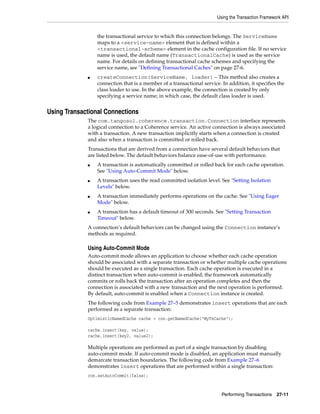 Using the Transaction Framework API


                 the transactional service to which this connection belongs. The ServiceName
                 maps to a <service-name> element that is defined within a
                 <transactional-scheme> element in the cache configuration file. If no service
                 name is used, the default name (TransactionalCache) is used as the service
                 name. For details on defining transactional cache schemes and specifying the
                 service name, see "Defining Transactional Caches" on page 27-6.
             ■   createConnection(ServiceName, loader) – This method also creates a
                 connection that is a member of a transactional service. In addition, it specifies the
                 class loader to use. In the above example, the connection is created by only
                 specifying a service name; in which case, the default class loader is used.


Using Transactional Connections
             The com.tangosol.coherence.transaction.Connection interface represents
             a logical connection to a Coherence service. An active connection is always associated
             with a transaction. A new transaction implicitly starts when a connection is created
             and also when a transaction is committed or rolled back.
             Transactions that are derived from a connection have several default behaviors that
             are listed below. The default behaviors balance ease-of-use with performance.
             ■   A transaction is automatically committed or rolled back for each cache operation.
                 See "Using Auto-Commit Mode" below.
             ■   A transaction uses the read committed isolation level. See "Setting Isolation
                 Levels" below.
             ■   A transaction immediately performs operations on the cache. See "Using Eager
                 Mode" below.
             ■   A transaction has a default timeout of 300 seconds. See "Setting Transaction
                 Timeout" below.
             A connection’s default behaviors can be changed using the Connection instance’s
             methods as required.

             Using Auto-Commit Mode
             Auto-commit mode allows an application to choose whether each cache operation
             should be associated with a separate transaction or whether multiple cache operations
             should be executed as a single transaction. Each cache operation is executed in a
             distinct transaction when auto-commit is enabled; the framework automatically
             commits or rolls back the transaction after an operation completes and then the
             connection is associated with a new transaction and the next operation is performed.
             By default, auto-commit is enabled when a Connection instance is created.
             The following code from Example 27–5 demonstrates insert operations that are each
             performed as a separate transaction:
             OptimisticNamedCache cache = con.getNamedCache("MyTxCache");

             cache.insert(key, value);
             cache.insert(key2, value2);

             Multiple operations are performed as part of a single transaction by disabling
             auto-commit mode. If auto-commit mode is disabled, an application must manually
             demarcate transaction boundaries. The following code from Example 27–6
             demonstrates insert operations that are performed within a single transaction:
             con.setAutoCommit(false);



                                                                         Performing Transactions    27-11
 