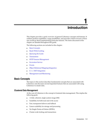 1
                                                                        Introduction
                                                                        1




             This chapter provides a quick overview of general Coherence concepts and features. It
             outlines product capabilities, usage possibilities, and provides a brief overview of how
             one would go about implementing particular features. The items discussed in this
             chapter are detailed throughout this guide.
             The following sections are included in this chapter:
             ■   Basic Concepts
             ■   Read/Write Caching
             ■   Querying the Cache
             ■   Transactions
             ■   HTTP Session Management
             ■   Invocation Service
             ■   Events
             ■   Object-Relational Mapping Integration
             ■   C++/.NET Integration
             ■   Management and Monitoring


Basic Concepts
             The topics in this section describes fundamental concepts that are associated with
             Coherence and discusses several important features that are associated with using
             Coherence to cluster data.


Clustered Data Management
             At the core of Coherence is the concept of clustered data management. This implies the
             following goals:
             ■   A fully coherent, single system image (SSI)
             ■   Scalability for both read and write access
             ■   Fast, transparent failover and failback
             ■   Linear scalability for storage and processing
             ■   No Single-Points-of-Failure (SPOFs)
             ■   Cluster-wide locking and transactions



                                                                                     Introduction 1-1
 