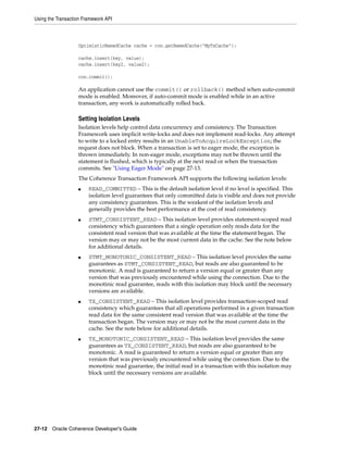 Using the Transaction Framework API



                   OptimisticNamedCache cache = con.getNamedCache("MyTxCache");

                   cache.insert(key, value);
                   cache.insert(key2, value2);

                   con.commit();

                   An application cannot use the commit() or rollback() method when auto-commit
                   mode is enabled. Moreover, if auto-commit mode is enabled while in an active
                   transaction, any work is automatically rolled back.

                   Setting Isolation Levels
                   Isolation levels help control data concurrency and consistency. The Transaction
                   Framework uses implicit write-locks and does not implement read-locks. Any attempt
                   to write to a locked entry results in an UnableToAcquireLockException; the
                   request does not block. When a transaction is set to eager mode, the exception is
                   thrown immediately. In non-eager mode, exceptions may not be thrown until the
                   statement is flushed, which is typically at the next read or when the transaction
                   commits. See "Using Eager Mode" on page 27-13.
                   The Coherence Transaction Framework API supports the following isolation levels:
                   ■    READ_COMMITTED – This is the default isolation level if no level is specified. This
                        isolation level guarantees that only committed data is visible and does not provide
                        any consistency guarantees. This is the weakest of the isolation levels and
                        generally provides the best performance at the cost of read consistency.
                   ■    STMT_CONSISTENT_READ – This isolation level provides statement-scoped read
                        consistency which guarantees that a single operation only reads data for the
                        consistent read version that was available at the time the statement began. The
                        version may or may not be the most current data in the cache. See the note below
                        for additional details.
                   ■    STMT_MONOTONIC_CONSISTENT_READ – This isolation level provides the same
                        guarantees as STMT_CONSISTENT_READ, but reads are also guaranteed to be
                        monotonic. A read is guaranteed to return a version equal or greater than any
                        version that was previously encountered while using the connection. Due to the
                        monotinic read guarantee, reads with this isolation may block until the necessary
                        versions are available.
                   ■    TX_CONSISTENT_READ – This isolation level provides transaction-scoped read
                        consistency which guarantees that all operations performed in a given transaction
                        read data for the same consistent read version that was available at the time the
                        transaction began. The version may or may not be the most current data in the
                        cache. See the note below for additional details.
                   ■    TX_MONOTONIC_CONSISTENT_READ – This isolation level provides the same
                        guarantees as TX_CONSISTENT_READ, but reads are also guaranteed to be
                        monotonic. A read is guaranteed to return a version equal or greater than any
                        version that was previously encountered while using the connection. Due to the
                        monotinic read guarantee, the initial read in a transaction with this isolation may
                        block until the necessary versions are available.




27-12 Oracle Coherence Developer's Guide
 