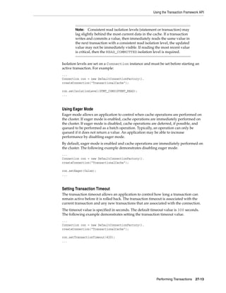 Using the Transaction Framework API



        Note: Consistent read isolation levels (statement or transaction) may
        lag slightly behind the most current data in the cache. If a transaction
        writes and commits a value, then immediately reads the same value in
        the next transaction with a consistent read isolation level, the updated
        value may not be immediately visible. If reading the most recent value
        is critical, then the READ_COMMITTED isolation level is required.


Isolation levels are set on a Connection instance and must be set before starting an
active transaction. For example:
...
Connection con = new DefaultConnectionFactory().
createConnection("TransactionalCache");

con.setIsolationLevel(STMT_CONSISTENT_READ);
...



Using Eager Mode
Eager mode allows an application to control when cache operations are performed on
the cluster. If eager mode is enabled, cache operations are immediately performed on
the cluster. If eager mode is disabled, cache operations are deferred, if possible, and
queued to be performed as a batch operation. Typically, an operation can only be
queued if it does not return a value. An application may be able to increase
performance by disabling eager mode.
By default, eager mode is enabled and cache operations are immediately performed on
the cluster. The following example demonstrates disabling eager mode.
...
Connection con = new DefaultConnectionFactory().
createConnection("TransactionalCache");

con.setEager(false);
...



Setting Transaction Timeout
The transaction timeout allows an application to control how long a transaction can
remain active before it is rolled back. The transaction timeout is associated with the
current transaction and any new transactions that are associated with the connection.
The timeout value is specified in seconds. The default timeout value is 300 seconds.
The following example demonstrates setting the transaction timeout value.
...
Connection con = new DefaultConnectionFactory().
createConnection("TransactionalCache");

con.setTransactionTimeout(420);
...




                                                           Performing Transactions    27-13
 