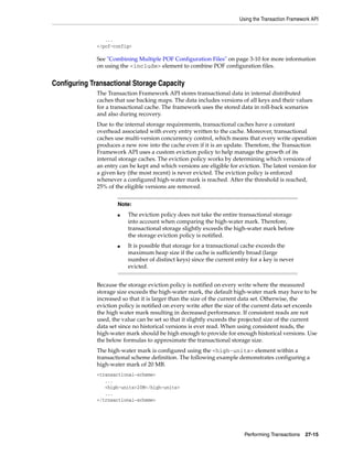 Using the Transaction Framework API


                 ...
              </pof-config>

              See "Combining Multiple POF Configuration Files" on page 3-10 for more information
              on using the <include> element to combine POF configuration files.


Configuring Transactional Storage Capacity
              The Transaction Framework API stores transactional data in internal distributed
              caches that use backing maps. The data includes versions of all keys and their values
              for a transactional cache. The framework uses the stored data in roll-back scenarios
              and also during recovery.
              Due to the internal storage requirements, transactional caches have a constant
              overhead associated with every entry written to the cache. Moreover, transactional
              caches use multi-version concurrency control, which means that every write operation
              produces a new row into the cache even if it is an update. Therefore, the Transaction
              Framework API uses a custom eviction policy to help manage the growth of its
              internal storage caches. The eviction policy works by determining which versions of
              an entry can be kept and which versions are eligible for eviction. The latest version for
              a given key (the most recent) is never evicted. The eviction policy is enforced
              whenever a configured high-water mark is reached. After the threshold is reached,
              25% of the eligible versions are removed.


                      Note:
                      ■   The eviction policy does not take the entire transactional storage
                          into account when comparing the high-water mark. Therefore,
                          transactional storage slightly exceeds the high-water mark before
                          the storage eviction policy is notified.
                      ■   It is possible that storage for a transactional cache exceeds the
                          maximum heap size if the cache is sufficiently broad (large
                          number of distinct keys) since the current entry for a key is never
                          evicted.


              Because the storage eviction policy is notified on every write where the measured
              storage size exceeds the high-water mark, the default high-water mark may have to be
              increased so that it is larger than the size of the current data set. Otherwise, the
              eviction policy is notified on every write after the size of the current data set exceeds
              the high water mark resulting in decreased performance. If consistent reads are not
              used, the value can be set so that it slightly exceeds the projected size of the current
              data set since no historical versions is ever read. When using consistent reads, the
              high-water mark should be high enough to provide for enough historical versions. Use
              the below formulas to approximate the transactional storage size.
              The high-water mark is configured using the <high-units> element within a
              transactional scheme definition. The following example demonstrates configuring a
              high-water mark of 20 MB.
              <transactional-scheme>
                 ...
                 <high-units>20M</high-units>
                 ...
              </trnsactional-scheme>




                                                                         Performing Transactions    27-15
 
