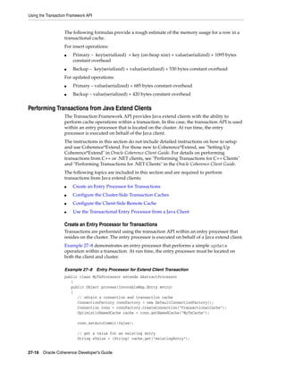 Using the Transaction Framework API


                   The following formulas provide a rough estimate of the memory usage for a row in a
                   transactional cache.
                   For insert operations:
                   ■    Primary – key(serialized) + key (on-heap size) + value(serialized) + 1095 bytes
                        constant overhead
                   ■    Backup – key(serialized) + value(serialized) + 530 bytes constant overhead
                   For updated operations:
                   ■    Primary – value(serialized) + 685 bytes constant overhead
                   ■    Backup – value(serialized) + 420 bytes constant overhead


Performing Transactions from Java Extend Clients
                   The Transaction Framework API provides Java extend clients with the ability to
                   perform cache operations within a transaction. In this case, the transaction API is used
                   within an entry processor that is located on the cluster. At run time, the entry
                   processor is executed on behalf of the Java client.
                   The instructions in this section do not include detailed instructions on how to setup
                   and use Coherence*Extend. For those new to Coherence*Extend, see "Setting Up
                   Coherence*Extend" in Oracle Coherence Client Guide. For details on performing
                   transactions from C++ or .NET clients, see "Performing Transactions for C++ Clients"
                   and "Performing Transactions for .NET Clients" in the Oracle Coherence Client Guide.
                   The following topics are included in this section and are required to perform
                   transactions from Java extend clients:
                   ■    Create an Entry Processor for Transactions
                   ■    Configure the Cluster-Side Transaction Caches
                   ■    Configure the Client-Side Remote Cache
                   ■    Use the Transactional Entry Processor from a Java Client

                   Create an Entry Processor for Transactions
                   Transactions are performed using the transaction API within an entry processor that
                   resides on the cluster. The entry processor is executed on behalf of a Java extend client.
                   Example 27–8 demonstrates an entry processor that performs a simple update
                   operation within a transaction. At run time, the entry processor must be located on
                   both the client and cluster.

                   Example 27–8       Entry Processor for Extend Client Transaction
                   public class MyTxProcessor extends AbstractProcessor
                      {
                      public Object process(InvocableMap.Entry entry)
                      {
                         // obtain a connection and transaction cache
                         ConnectionFactory connFactory = new DefaultConnectionFactory();
                         Connection conn = connFactory.createConnection("TransactionalCache");
                         OptimisticNamedCache cache = conn.getNamedCache("MyTxCache");

                          conn.setAutoCommit(false);

                          // get a value for an existing entry
                          String sValue = (String) cache.get("existingEntry");


27-16 Oracle Coherence Developer's Guide
 