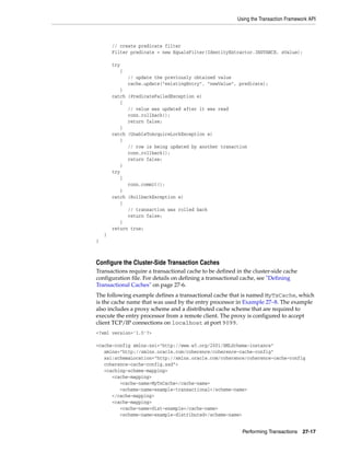 Using the Transaction Framework API



        // create predicate filter
        Filter predicate = new EqualsFilter(IdentityExtractor.INSTANCE, sValue);

        try
           {
               // update the previously obtained value
               cache.update("existingEntry", "newValue", predicate);
           }
        catch (PredicateFailedException e)
           {
              // value was updated after it was read
              conn.rollback();
              return false;
           }
        catch (UnableToAcquireLockException e)
           {
              // row is being updated by another tranaction
              conn.rollback();
              return false;
           }
        try
           {
              conn.commit();
           }
        catch (RollbackException e)
           {
              // transaction was rolled back
              return false;
           }
        return true;
    }
}



Configure the Cluster-Side Transaction Caches
Transactions require a transactional cache to be defined in the cluster-side cache
configuration file. For details on defining a transactional cache, see "Defining
Transactional Caches" on page 27-6.
The following example defines a transactional cache that is named MyTxCache, which
is the cache name that was used by the entry processor in Example 27–8. The example
also includes a proxy scheme and a distributed cache scheme that are required to
execute the entry processor from a remote client. The proxy is configured to accept
client TCP/IP connections on localhost at port 9099.
<?xml version='1.0'?>

<cache-config xmlns:xsi="http://www.w3.org/2001/XMLSchema-instance"
   xmlns="http://xmlns.oracle.com/coherence/coherence-cache-config"
   xsi:schemaLocation="http://xmlns.oracle.com/coherence/coherence-cache-config
   coherence-cache-config.xsd">
   <caching-scheme-mapping>
      <cache-mapping>
         <cache-name>MyTxCache</cache-name>
         <scheme-name>example-transactional</scheme-name>
      </cache-mapping>
      <cache-mapping>
         <cache-name>dist-example</cache-name>
         <scheme-name>example-distributed</scheme-name>


                                                           Performing Transactions    27-17
 