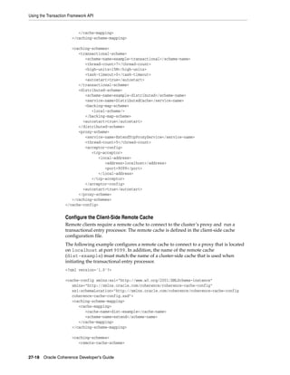 Using the Transaction Framework API


                          </cache-mapping>
                       </caching-scheme-mapping>

                      <caching-schemes>
                         <transactional-scheme>
                            <scheme-name>example-transactional</scheme-name>
                            <thread-count>7</thread-count>
                            <high-units>15M</high-units>
                            <task-timeout>0</task-timeout>
                            <autostart>true</autostart>
                         </transactional-scheme>
                         <distributed-scheme>
                            <scheme-name>example-distributed</scheme-name>
                            <service-name>DistributedCache</service-name>
                            <backing-map-scheme>
                               <local-scheme/>
                            </backing-map-scheme>
                           <autostart>true</autostart>
                         </distributed-scheme>
                         <proxy-scheme>
                            <service-name>ExtendTcpProxyService</service-name>
                            <thread-count>5</thread-count>
                            <acceptor-config>
                               <tcp-acceptor>
                                  <local-address>
                                     <address>localhost</address>
                                     <port>9099</port>
                                  </local-address>
                               </tcp-acceptor>
                            </acceptor-config>
                           <autostart>true</autostart>
                         </proxy-scheme>
                      </caching-schemes>
                   </cache-config>


                   Configure the Client-Side Remote Cache
                   Remote clients require a remote cache to connect to the cluster’s proxy and run a
                   transactional entry processor. The remote cache is defined in the client-side cache
                   configuration file.
                   The following example configures a remote cache to connect to a proxy that is located
                   on localhost at port 9099. In addition, the name of the remote cache
                   (dist-example) must match the name of a cluster-side cache that is used when
                   initiating the transactional entry processor.
                   <?xml version='1.0'?>

                   <cache-config xmlns:xsi="http://www.w3.org/2001/XMLSchema-instance"
                      xmlns="http://xmlns.oracle.com/coherence/coherence-cache-config"
                      xsi:schemaLocation="http://xmlns.oracle.com/coherence/coherence-cache-config
                      coherence-cache-config.xsd">
                      <caching-scheme-mapping>
                         <cache-mapping>
                            <cache-name>dist-example</cache-name>
                            <scheme-name>extend</scheme-name>
                         </cache-mapping>
                      </caching-scheme-mapping>

                       <caching-schemes>
                          <remote-cache-scheme>


27-18 Oracle Coherence Developer's Guide
 