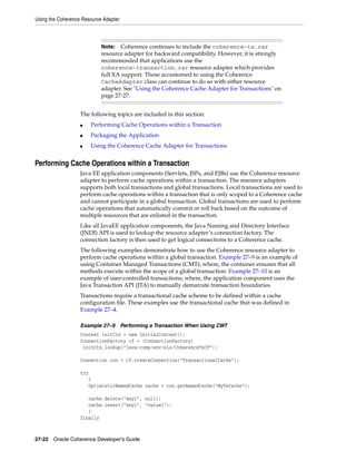 Using the Coherence Resource Adapter



                            Note:   Coherence continues to include the coherence-tx.rar
                            resource adapter for backward compatibility. However, it is strongly
                            recommended that applications use the
                            coherence-transaction.rar resource adapter which provides
                            full XA support. Those accustomed to using the Coherence
                            CacheAdapter class can continue to do so with either resource
                            adapter. See "Using the Coherence Cache Adapter for Transactions" on
                            page 27-27.


                   The following topics are included in this section:
                   ■   Performing Cache Operations within a Transaction
                   ■   Packaging the Application
                   ■   Using the Coherence Cache Adapter for Transactions


Performing Cache Operations within a Transaction
                   Java EE application components (Servlets, JSPs, and EJBs) use the Coherence resource
                   adapter to perform cache operations within a transaction. The resource adapters
                   supports both local transactions and global transactions. Local transactions are used to
                   perform cache operations within a transaction that is only scoped to a Coherence cache
                   and cannot participate in a global transaction. Global transactions are used to perform
                   cache operations that automatically commit or roll back based on the outcome of
                   multiple resources that are enlisted in the transaction.
                   Like all JavaEE application components, the Java Naming and Directory Interface
                   (JNDI) API is used to lookup the resource adapter’s connection factory. The
                   connection factory is then used to get logical connections to a Coherence cache.
                   The following examples demonstrate how to use the Coherence resource adapter to
                   perform cache operations within a global transaction. Example 27–9 is an example of
                   using Container Managed Transactions (CMT); where, the container ensures that all
                   methods execute within the scope of a global transaction. Example 27–10 is an
                   example of user-controlled transactions; where, the application component uses the
                   Java Transaction API (JTA) to manually demarcate transaction boundaries.
                   Transactions require a transactional cache scheme to be defined within a cache
                   configuration file. These examples use the transactional cache that was defined in
                   Example 27–4.

                   Example 27–9        Performing a Transaction When Using CMT
                   Context initCtx = new InitialContext();
                   ConnectionFactory cf = (ConnectionFactory)
                    initCtx.lookup("java:comp/env/eis/CoherenceTxCF");

                   Connection con = cf.createConnection("TransactionalCache");

                   try
                      {
                      OptimisticNamedCache cache = con.getNamedCache("MyTxCache");

                      cache.delete("key1", null);
                      cache.insert("key1", "value1");
                      }
                   finally



27-22 Oracle Coherence Developer's Guide
 