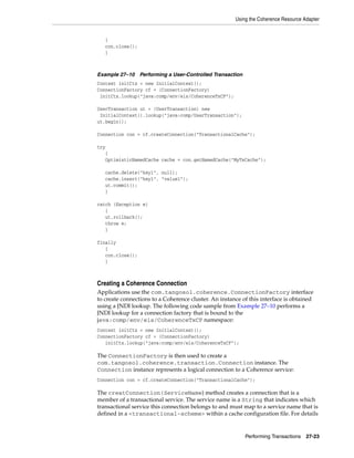 Using the Coherence Resource Adapter


   {
   con.close();
   }



Example 27–10 Performing a User-Controlled Transaction
Context initCtx = new InitialContext();
ConnectionFactory cf = (ConnectionFactory)
 initCtx.lookup("java:comp/env/eis/CoherenceTxCF");

UserTransaction ut = (UserTransaction) new
 InitialContext().lookup("java:comp/UserTransaction");
ut.begin();

Connection con = cf.createConnection("TransactionalCache");

try
   {
   OptimisticNamedCache cache = con.getNamedCache("MyTxCache");

   cache.delete("key1", null);
   cache.insert("key1", "value1");
   ut.commit();
   }

catch (Exception e)
   {
   ut.rollback();
   throw e;
   }

finally
   {
   con.close();
   }



Creating a Coherence Connection
Applications use the com.tangosol.coherence.ConnectionFactory interface
to create connections to a Coherence cluster. An instance of this interface is obtained
using a JNDI lookup. The following code sample from Example 27–10 performs a
JNDI lookup for a connection factory that is bound to the
java:comp/env/eis/CoherenceTxCF namespace:
Context initCtx = new InitialContext();
ConnectionFactory cf = (ConnectionFactory)
   initCtx.lookup("java:comp/env/eis/CoherenceTxCF");

The ConnectionFactory is then used to create a
com.tangosol.coherence.transaction.Connection instance. The
Connection instance represents a logical connection to a Coherence service:
Connection con = cf.createConnection("TransactionalCache");

The creatConnection(ServiceName) method creates a connection that is a
member of a transactional service. The service name is a String that indicates which
transactional service this connection belongs to and must map to a service name that is
defined in a <transactional-scheme> within a cache configuration file. For details


                                                           Performing Transactions   27-23
 