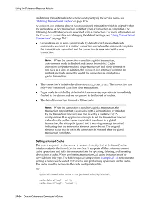 Using the Coherence Resource Adapter


                   on defining transactional cache schemes and specifying the service name, see
                   "Defining Transactional Caches" on page 27-6.
                   A Connection instance always has an associated transaction which is scoped within
                   the connection. A new transaction is started when a transaction is completed. The
                   following default behaviors are associated with a connection. For more information on
                   the Connection interface and changing the default settings, see "Using Transactional
                   Connections" on page 27-11.
                   ■   Connections are in auto-commit mode by default which means that each
                       statement is executed in a distinct transaction and when the statement completes
                       the transaction is committed and the connection is associated with a new
                       transaction.


                            Note:   When the connection is used for a global transaction,
                            auto-commit mode is disabled and cannot be enabled. Cache
                            operations are performed in a single transaction and either commit or
                            roll back as a unit. In addition, the Connection interface’s commit an
                            rollback methods cannot be used if the connection is enlisted in a
                            global transaction.


                   ■   The connection’s isolation level is set to READ_COMMITTED. The transaction can
                       only view committed data from other transactions.
                   ■   Eager mode is enabled by default which means every operation is immediately
                       flushed to the cluster and are not queued to be flushed in batches.
                   ■   The default transaction timeout is 300 seconds.


                            Note:   When the connection is used for a global transaction, the
                            transaction timeout that is associated with a connection is overridden
                            by the transaction timeout value that is set by a container’s JTA
                            configuration. If an application attempts to set the transaction timeout
                            value directly on the connection while it is enlisted in a global
                            transaction, the attempt is ignored and a warning message is emitted
                            indicating that the transaction timeout cannot be set. The original
                            timeout value that is set on the connection is restored after the global
                            transaction completes.


                   Getting a Named Cache
                   The com.tangosol.coherence.transaction.OptimisticNamedCache
                   interface extends the NamedCache interface. It supports all the customary named
                   cache operations and adds its own operations for updating, deleting, and inserting
                   objects into a cache. When performing transactions, all cache instances must be
                   derived from this type. The following code sample from Example 27–10 demonstrates
                   getting a named cache called MyTxCache and performing operations on the cache.
                   The cache must be defined in the cache configuration file.
                   try
                      {
                      OptimisticNamedCache cache = con.getNamedCache("MyTxCache");

                       cache.delete("key1", null);
                       cache.insert("key1", "value1");




27-24 Oracle Coherence Developer's Guide
 