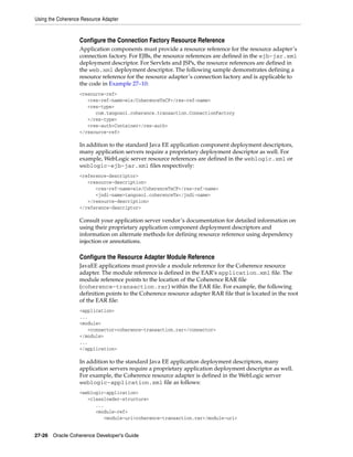 Using the Coherence Resource Adapter


                   Configure the Connection Factory Resource Reference
                   Application components must provide a resource reference for the resource adapter’s
                   connection factory. For EJBs, the resource references are defined in the ejb-jar.xml
                   deployment descriptor. For Servlets and JSPs, the resource references are defined in
                   the web.xml deployment descriptor. The following sample demonstrates defining a
                   resource reference for the resource adapter’s connection factory and is applicable to
                   the code in Example 27–10:
                   <resource-ref>
                      <res-ref-name>eis/CoherenceTxCF</res-ref-name>
                      <res-type>
                         com.tangosol.coherence.transaction.ConnectionFactory
                      </res-type>
                      <res-auth>Container</res-auth>
                   </resource-ref>

                   In addition to the standard Java EE application component deployment descriptors,
                   many application servers require a proprietary deployment descriptor as well. For
                   example, WebLogic server resource references are defined in the weblogic.xml or
                   weblogic-ejb-jar.xml files respectively:
                   <reference-descriptor>
                      <resource-description>
                         <res-ref-name>eis/CoherenceTxCF</res-ref-name>
                         <jndi-name>tangosol.coherenceTx</jndi-name>
                      </resource-description>
                   </reference-descriptor>

                   Consult your application server vendor’s documentation for detailed information on
                   using their proprietary application component deployment descriptors and
                   information on alternate methods for defining resource reference using dependency
                   injection or annotations.

                   Configure the Resource Adapter Module Reference
                   JavaEE applications must provide a module reference for the Coherence resource
                   adapter. The module reference is defined in the EAR’s application.xml file. The
                   module reference points to the location of the Coherence RAR file
                   (coherence-transaction.rar) within the EAR file. For example, the following
                   definition points to the Coherence resource adapter RAR file that is located in the root
                   of the EAR file:
                   <application>
                   ...
                   <module>
                      <connector>coherence-transaction.rar</connector>
                   </module>
                   ...
                   </application>

                   In addition to the standard Java EE application deployment descriptors, many
                   application servers require a proprietary application deployment descriptor as well.
                   For example, the Coherence resource adapter is defined in the WebLogic server
                   weblogic-application.xml file as follows:
                   <weblogic-application>
                      <classloader-structure>
                         ...
                         <module-ref>
                            <module-uri>coherence-transaction.rar</module-uri>


27-26 Oracle Coherence Developer's Guide
 