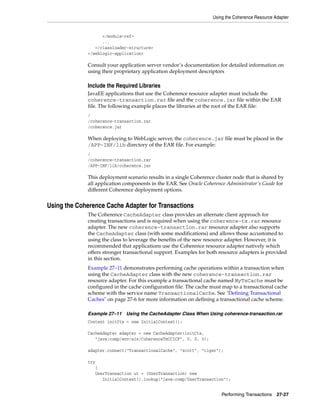 Using the Coherence Resource Adapter


                   </module-ref>
                   ...
                </classloader-structure>
             </weblogic-application>

             Consult your application server vendor’s documentation for detailed information on
             using their proprietary application deployment descriptors

             Include the Required Libraries
             JavaEE applications that use the Coherence resource adapter must include the
             coherence-transaction.rar file and the coherence.jar file within the EAR
             file. The following example places the libraries at the root of the EAR file:
             /
             /coherence-transaction.rar
             /coherence.jar

             When deploying to WebLogic server, the coherence.jar file must be placed in the
             /APP-INF/lib directory of the EAR file. For example:
             /
             /coherence-transaction.rar
             /APP-INF/lib/coherence.jar

             This deployment scenario results in a single Coherence cluster node that is shared by
             all application components in the EAR. See Oracle Coherence Administrator's Guide for
             different Coherence deployment options.


Using the Coherence Cache Adapter for Transactions
             The Coherence CacheAdapter class provides an alternate client approach for
             creating transactions and is required when using the coherence-tx.rar resource
             adapter. The new coherence-transaction.rar resource adapter also supports
             the CacheAdapter class (with some modifications) and allows those accustomed to
             using the class to leverage the benefits of the new resource adapter. However, it is
             recommended that applications use the Coherence resource adapter natively which
             offers stronger transactional support. Examples for both resource adapters is provided
             in this section.
             Example 27–11 demonstrates performing cache operations within a transaction when
             using the CacheAdapter class with the new coherence-transaction.rar
             resource adapter. For this example a transactional cache named MyTxCache must be
             configured in the cache configuration file. The cache must map to a transactional cache
             scheme with the service name TransactionalCache. See "Defining Transactional
             Caches" on page 27-6 for more information on defining a transactional cache scheme.

             Example 27–11 Using the CacheAdapter Class When Using coherence-transaction.rar
             Context initCtx = new InitialContext();

             CacheAdapter adapter = new CacheAdapter(initCtx,
                "java:comp/env/eis/CoherenceTxCCICF", 0, 0, 0);

             adapter.connect("TransactionalCache", "scott", "tiger");

             try
                {
                UserTransaction ut = (UserTransaction) new
                   InitialContext().lookup("java:comp/UserTransaction");


                                                                       Performing Transactions   27-27
 