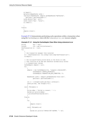 Using the Coherence Resource Adapter



                      ut.begin();
                      OptimisticNamedCache cache =
                      (OptimisticNamedCache) adapter.getNamedCache("MyTxCache",
                         getClass().getClassLoader());
                      cache.delete("key", null);
                      cache.insert("key", "value");
                      ut.commit();

                      }
                   finally
                      {
                      adapter.close();
                      }

                   Example 27–12 demonstrates performing cache operations within a transaction when
                   using the CacheAdapter class with the coherence-tx.rar resource adapter.

                   Example 27–12 Using the CacheAdapter Class When Using coherence-tx.rar
                   String          key = "key";
                   Context         ctx = new InitialContext();
                   UserTransaction tx = null;
                   try
                       {
                       // the transaction manager from container
                       tx = (UserTransaction) ctx.lookup("java:comp/UserTransaction");
                       tx.begin();

                       // the try-catch-finally block below is the block of code
                       // that could be on an EJB and therefore automatically within
                       // a transactional context
                       CacheAdapter adapter = null;
                       try
                           {
                           adapter = new CacheAdapter(ctx, "tangosol.coherenceTx",
                                   CacheAdapter.CONCUR_OPTIMISTIC,
                                   CacheAdapter.TRANSACTION_GET_COMMITTED, 0);

                            NamedCache cache = adapter.getNamedCache("dist-test",
                                    getClass().getClassLoader());

                           int n = ((Integer)cache.get(key)).intValue();
                           cache.put(key, new Integer(++n));
                           }
                       catch (Throwable t)
                           {
                           String sMsg = "Failed to connect: " + t;
                           System.err.println(sMsg);
                           t.printStackTrace(System.err);
                           }
                       finally
                           {
                           try
                               {
                               adapter.close();
                               }
                           catch (Throwable ex)
                               {
                               System.err.println("SHOULD NOT HAPPEN: " + ex);



27-28 Oracle Coherence Developer's Guide
 