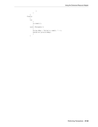 Using the Coherence Resource Adapter


              }
          }
    }
finally
    {
    try
       {
       tx.commit();
       }
   catch (Throwable t)
       {
       String sMsg = "Failed to commit: " + t;
       System.err.println(sMsg);
       }
   }




                                                     Performing Transactions   27-29
 