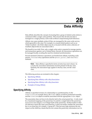 28
                                                                         Data Affinity
                                                                        28




            Data affinity describes the concept of ensuring that a group of related cache entries is
            contained within a single cache partition. This ensures that all relevant data is
            managed on a single primary cache node (without compromising fault-tolerance).
            Affinity may span multiple caches (if they are managed by the same cache service,
            which generally is the case). For example, in a master-detail pattern such as an
            "Order-LineItem", the Order object may be co-located with the entire collection of
            LineItem objects that are associated with it.
            The benefit is two-fold. First, only a single cache node is required to manage queries
            and transactions against a set of related items. Second, all concurrency operations can
            be managed locally, avoiding the need for clustered synchronization.
            Several standard Coherence operations can benefit from affinity, including cache
            queries, InvocableMap operations and the getAll, putAll, and removeAll
            methods.


                    Note:    Data affinity is specified in terms of entry keys (not values). As
                    a result, the association information must be present in the key class.
                    Similarly, the association logic applies to the key class, not the value
                    class.


            The following sections are included in this chapter:
            ■   Specifying Affinity
            ■   Specifying Data Affinity with a KeyAssociation
            ■   Specifying Data Affinity with a KeyAssociator
            ■   Example of Using Affinity


Specifying Affinity
            Affinity is specified in terms of a relationship to a partitioned key. In the
            Order-LineItem example above, the Order objects would be partitioned normally,
            and the LineItem objects would be associated with the appropriate Order object.
            The association does not have to be directly tied to the actual parent key - it only must
            be a functional mapping of the parent key. It could be a single field of the parent key
            (even if it is non-unique), or an integer hash of the parent key. All that matters is that
            all child keys return the same associated key; it does not matter whether the associated
            key is an actual key (it is simply a "group id"). This fact may help minimize the size
            impact on the child key classes that do not contain the parent key information (as it is


                                                                                      Data Affinity 28-1
 
