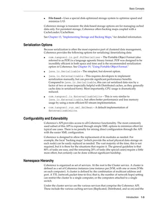 Basic Concepts


               ■   File-based—Uses a special disk-optimized storage system to optimize speed and
                   minimize I/O.
               Coherence storage is transient: the disk-based storage options are for managing cached
               data only. For persistent storage, Coherence offers backing maps coupled with a
               CacheLoader/CacheStore.
               See Chapter 13, "Implementing Storage and Backing Maps," for detailed information.


Serialization Options
               Because serialization is often the most expensive part of clustered data management,
               Coherence provides the following options for serializing/deserializing data:
               ■   com.tangosol.io.pof.PofSerializer – The Portable Object Format (also
                   referred to as POF) is a language agnostic binary format. POF was designed to be
                   incredibly efficient in both space and time and is the recommended serialization
                   option in Coherence. See Chapter 19, "Using Portable Object Format."
               ■   java.io.Serializable – The simplest, but slowest option.
               ■   java.io.Externalizable – This requires developers to implement
                   serialization manually, but can provide significant performance benefits.
                   Compared to java.io.Serializable, this can cut serialized data size by a
                   factor of two or more (especially helpful with Distributed caches, as they generally
                   cache data in serialized form). Most importantly, CPU usage is dramatically
                   reduced.
               ■   com.tangosol.io.ExternalizableLite – This is very similar to
                   java.io.Externalizable, but offers better performance and less memory
                   usage by using a more efficient IO stream implementation.
               ■   com.tangosol.run.xml.XmlBean – A default implementation of
                   ExternalizableLite.


Configurability and Extensibility
               Coherence's API provides access to all Coherence functionality. The most commonly
               used subset of this API is exposed through simple XML options to minimize effort for
               typical use cases. There is no penalty for mixing direct configuration through the API
               with the easier XML configuration.
               Coherence is designed to allow the replacement of its modules as needed. For
               example, the local "backing maps" (which provide the actual physical data storage on
               each node) can be easily replaced as needed. The vast majority of the time, this is not
               required, but it is there for the situations that require it. The general guideline is that
               80% of tasks are easy, and the remaining 20% of tasks (the special cases) require a little
               more effort, but certainly can be done without significant hardship.


Namespace Hierarchy
               Coherence is organized as set of services. At the root is the Cluster service. A cluster is
               defined as a set of Coherence instances (one instance per JVM, with one or more JVMs
               on each computer). A cluster is defined by the combination of multicast address and
               port. A TTL (network packet time-to-live; that is, the number of network hops) setting
               can restrict the cluster to a single computer, or the computers attached to a single
               switch.
               Under the cluster service are the various services that comprise the Coherence API.
               These include the various caching services (Replicated, Distributed, and so on) and the


                                                                                          Introduction 1-3
 