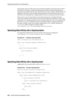 Specifying Data Affinity with a KeyAssociation


                     derived data, the size of the data may be decided explicitly, and it also does not affect
                     the behavior of the key). Note that making the association too general (having too
                     many keys associated with the same "group id") can cause a "lumpy" distribution (if all
                     child keys return the same association key regardless of what the parent key is, the
                     child keys are all assigned to a single partition, and are not spread across the cluster).
                     There are two ways to ensure that a set of cache entries are co-located. Note that
                     association is based on the cache key, not the value (otherwise updating a cache entry
                     could cause it to change partitions). Also, note that while the Order is co-located with
                     the child LineItems, Coherence does not currently support composite operations
                     that span multiple caches (for example, updating the Order and the collection of
                     LineItems within a single invocation request
                     com.tangosol.util.InvocableMap.EntryProcessor).


Specifying Data Affinity with a KeyAssociation
                     For application-defined keys, the class (of the cache key) may implement
                     com.tangosol.net.cache.KeyAssociation as follows:

                     Example 28–1       Creating a Key Association
                     import com.tangosol.net.cache.KeyAssociation;

                     public class LineItemId implements KeyAssociation
                        {
                        // {...}

                         public Object getAssociatedKey()
                             {
                             return getOrderId();
                             }

                         // {...}
                         }




Specifying Data Affinity with a KeyAssociator
                     Applications may also provide a custom KeyAssociator:

                     Example 28–2       A Custom KeyAssociator
                     import com.tangosol.net.partition.KeyAssociator;

                     public class LineItemAssociator implements KeyAssociator
                         {
                         public Object getAssociatedKey(Object oKey)
                             {
                             if (oKey instanceof LineItemId)
                                 {
                                 return ((LineItemId) oKey).getOrderId();
                                 }
                             else if (oKey instanceof OrderId)
                                 {
                                 return oKey;
                                 }
                             else
                                 {



28-2 Oracle Coherence Developer's Guide
 