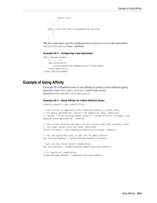 Example of Using Affinity


                        return null;
                        }
                    }

                public void init(PartitionedService service)
                    {
                    }
                }

            The key associator may be configured for a NamedCache in the associated
            <distributed-scheme> element:

            Example 28–3   Configuring a Key Associator
            <distributed-scheme>
                <!-- ... -->
                <key-associator>
                    <class-name>LineItemAssociator</class-name>
                </key-associator>
            </distributed-scheme>




Example of Using Affinity
            Example 28–4 illustrates how to use affinity to create a more efficient query
            (NamedCache.entrySet(Filter)) and cache access
            (NamedCache.getAll(Collection)).

            Example 28–4   Using Affinity for a More Efficient Query
            OrderId orderId = new OrderId(1234);

            // this Filter is applied to all LineItem objects to fetch those
            // for which getOrderId() returns the specified order identifier
            // "select * from LineItem where OrderId = :orderId"Filter filterEq = new
            EqualsFilter("getOrderId", orderId);

            // this Filter directs the query to the cluster node that currently owns
            // the Order object with the given identifier
            Filter filterAsc = new KeyAssociatedFilter(filterEq, orderId);

            // run the optimized query to get the ChildKey objects
            Set setLineItemKeys = cacheLineItems.keySet(filterAsc);

            // get all the Child objects immediately
            Set setLineItems = cacheLineItems.getAll(setLineItemKeys);

            // Or remove all immediately
            cacheLineItems.keySet().removeAll(setLineItemKeys);




                                                                                    Data Affinity 28-3
 