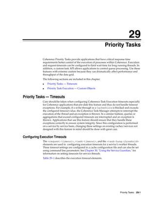 29
                                                                     Priority Tasks
                                                                    29




             Coherence Priority Tasks provide applications that have critical response time
             requirements better control of the execution of processes within Coherence. Execution
             and request timeouts can be configured to limit wait time for long running threads. In
             addition, a custom task API allows applications to control queue processing. Use these
             features with extreme caution because they can dramatically affect performance and
             throughput of the data grid.
             The following sections are included in this chapter:
             ■   Priority Tasks — Timeouts
             ■   Priority Task Execution — Custom Objects


Priority Tasks — Timeouts
             Care should be taken when configuring Coherence Task Execution timeouts especially
             for Coherence applications that pre-date this feature and thus do not handle timeout
             exceptions. For example, if a write-through in a CacheStore is blocked and exceeds
             the configured timeout value, the Coherence Task Manager attempts to interrupt the
             execution of the thread and an exception is thrown. In a similar fashion, queries or
             aggregations that exceed configured timeouts are interrupted and an exception is
             thrown. Applications that use this feature should ensure that they handle these
             exceptions correctly to ensure system integrity. Since this configuration is performed
             on a service by service basis, changing these settings on existing caches/services not
             designed with this feature in mind should be done with great care.


Configuring Execution Timeouts
             The <request-timeout>, <task-timeout>, and the <task-hung-threshold>
             elements are used to configuring execution timeouts for a service’s worker threads.
             These timeout settings are configured in a cache configuration file and can also be set
             using command line parameters. See Chapter 30, "Using the Service Guardian," for
             information on setting timeouts for service threads.
             Table 29–1 describes the execution timeout elements.




                                                                                   Priority Tasks 29-1
 