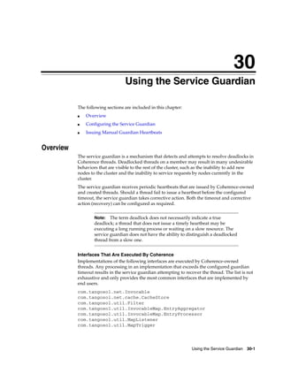 30
                                   Using the Service Guardian
                                  30




           The following sections are included in this chapter:
           ■   Overview
           ■   Configuring the Service Guardian
           ■   Issuing Manual Guardian Heartbeats


Overview
           The service guardian is a mechanism that detects and attempts to resolve deadlocks in
           Coherence threads. Deadlocked threads on a member may result in many undesirable
           behaviors that are visible to the rest of the cluster, such as the inability to add new
           nodes to the cluster and the inability to service requests by nodes currently in the
           cluster.
           The service guardian receives periodic heartbeats that are issued by Coherence-owned
           and created threads. Should a thread fail to issue a heartbeat before the configured
           timeout, the service guardian takes corrective action. Both the timeout and corrective
           action (recovery) can be configured as required.


                   Note:   The term deadlock does not necessarily indicate a true
                   deadlock; a thread that does not issue a timely heartbeat may be
                   executing a long running process or waiting on a slow resource. The
                   service guardian does not have the ability to distinguish a deadlocked
                   thread from a slow one.


           Interfaces That Are Executed By Coherence
           Implementations of the following interfaces are executed by Coherence-owned
           threads. Any processing in an implementation that exceeds the configured guardian
           timeout results in the service guardian attempting to recover the thread. The list is not
           exhaustive and only provides the most common interfaces that are implemented by
           end users.
           com.tangosol.net.Invocable
           com.tangosol.net.cache.CacheStore
           com.tangosol.util.Filter
           com.tangosol.util.InvocableMap.EntryAggregator
           com.tangosol.util.InvocableMap.EntryProcessor
           com.tangosol.util.MapListener
           com.tangosol.util.MapTrigger




                                                                    Using the Service Guardian   30-1
 