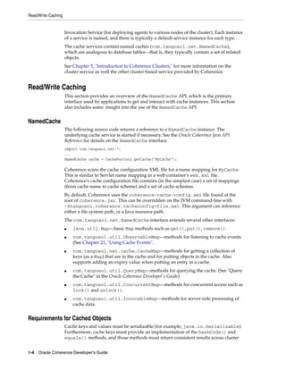 Read/Write Caching


                     Invocation Service (for deploying agents to various nodes of the cluster). Each instance
                     of a service is named, and there is typically a default service instance for each type.
                     The cache services contain named caches (com.tangosol.net.NamedCache),
                     which are analogous to database tables—that is, they typically contain a set of related
                     objects.
                     See Chapter 5, "Introduction to Coherence Clusters," for more information on the
                     cluster service as well the other cluster-based service provided by Coherence.


Read/Write Caching
                     This section provides an overview of the NamedCache API, which is the primary
                     interface used by applications to get and interact with cache instances. This section
                     also includes some insight into the use of the NamedCache API.


NamedCache
                     The following source code returns a reference to a NamedCache instance. The
                     underlying cache service is started if necessary. See the Oracle Coherence Java API
                     Reference for details on the NamedCache interface.
                     import com.tangosol.net.*;
                     ...
                     NamedCache cache = CacheFactory.getCache("MyCache");

                     Coherence scans the cache configuration XML file for a name mapping for MyCache.
                     This is similar to Servlet name mapping in a web container's web.xml file.
                     Coherence's cache configuration file contains (in the simplest case) a set of mappings
                     (from cache name to cache scheme) and a set of cache schemes.
                     By default, Coherence uses the coherence-cache-config.xml file found at the
                     root of coherence.jar. This can be overridden on the JVM command-line with
                     -Dtangosol.coherence.cacheconfig=file.xml. This argument can reference
                     either a file system path, or a Java resource path.
                     The com.tangosol.net.NamedCache interface extends several other interfaces:
                     ■   java.util.Map—basic Map methods such as get(), put(), remove().
                     ■   com.tangosol.util.ObservableMap—methods for listening to cache events.
                         (See Chapter 21, "Using Cache Events".
                     ■   com.tangosol.net.cache.CacheMap—methods for getting a collection of
                         keys (as a Map) that are in the cache and for putting objects in the cache. Also
                         supports adding an expiry value when putting an entry in a cache.
                     ■   com.tangosol.util.QueryMap—methods for querying the cache. (See "Query
                         the Cache" in the Oracle Coherence Developer's Guide)
                     ■   com.tangosol.util.ConcurrentMap—methods for concurrent access such as
                         lock() and unlock().
                     ■   com.tangosol.util.InvocableMap—methods for server-side processing of
                         cache data.


Requirements for Cached Objects
                     Cache keys and values must be serializable (for example, java.io.Serializable).
                     Furthermore, cache keys must provide an implementation of the hashCode() and
                     equals() methods, and those methods must return consistent results across cluster


1-4 Oracle Coherence Developer's Guide
 