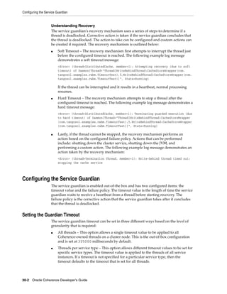 Configuring the Service Guardian


                    Understanding Recovery
                    The service guardian’s recovery mechanism uses a series of steps to determine if a
                    thread is deadlocked. Corrective action is taken if the service guardian concludes that
                    the thread is deadlocked. The action to take can be configured and custom actions can
                    be created if required. The recovery mechanism is outlined below:
                    ■    Soft Timeout – The recovery mechanism first attempts to interrupt the thread just
                         before the configured timeout is reached. The following example log message
                         demonstrates a soft timeout message:
                         <Error> (thread=DistributedCache, member=1): Attempting recovery (due to soft
                         timeout) of Daemon{Thread="Thread[WriteBehindThread:CacheStoreWrapper(com.
                         tangosol.examples.rwbm.TimeoutTest),5,WriteBehindThread:CacheStoreWrapper(com.
                         tangosol.examples.rwbm.TimeoutTest)]", State=Running}

                         If the thread can be interrupted and it results in a heartbeat, normal processing
                         resumes.
                    ■    Hard Timeout – The recovery mechanism attempts to stop a thread after the
                         configured timeout is reached. The following example log message demonstrates a
                         hard timeout message:
                         <Error> (thread=DistributedCache, member=1): Terminating guarded execution (due
                         to hard timeout) of Daemon{Thread="Thread[WriteBehindThread:CacheStoreWrapper
                         (com.tangosol.examples.rwbm.TimeoutTest),5,WriteBehindThread:CacheStoreWrapper
                         (com.tangosol.examples.rwbm.TimeoutTest)]", State=Running}

                    ■    Lastly, if the thread cannot be stopped, the recovery mechanism performs an
                         action based on the configured failure policy. Actions that can be performed
                         include: shutting down the cluster service, shutting down the JVM, and
                         performing a custom action. The following example log message demonstrates an
                         action taken by the recovery mechanism:
                         <Error> (thread=Termination Thread, member=1): Write-behind thread timed out;
                         stopping the cache service




Configuring the Service Guardian
                    The service guardian is enabled out-of-the box and has two configured items: the
                    timeout value and the failure policy. The timeout value is the length of time the service
                    guardian waits to receive a heartbeat from a thread before starting recovery. The
                    failure policy is the corrective action that the service guardian takes after it concludes
                    that the thread is deadlocked.


Setting the Guardian Timeout
                    The service guardian timeout can be set in three different ways based on the level of
                    granularity that is required:
                    ■    All threads – This option allows a single timeout value to be applied to all
                         Coherence-owned threads on a cluster node. This is the out-of-box configuration
                         and is set at 305000 milliseconds by default.
                    ■    Threads per service type – This option allows different timeout values to be set for
                         specific service types. The timeout value is applied to the threads of all service
                         instances. If a timeout is not specified for a particular service type, then the
                         timeout defaults to the timeout that is set for all threads.




30-2 Oracle Coherence Developer's Guide
 