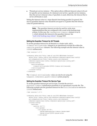 Configuring the Service Guardian


■   Threads per service instance – This option allows different timeout values to be set
    for specific service instances. If a timeout is not set for a specific service instance,
    then the service’s timeout value, if specified, is used; otherwise, the timeout that is
    set for all threads is used.
Setting the timeout value to 0 stops threads from being guarded. In general, the
service guardian timeout value should be set equal to or greater than the timeout
value for packet delivery.


        Note:  The guardian timeout can also be used for cache store
        implementations that are configured with a read-write-backing-map
        scheme. In this case, the <cachestore-timeout> element is set to
        0, which defaults the timeout to the guardian timeout. See
        "read-write-backing-map-scheme" on page B-85.


Setting the Guardian Timeout for All Threads
To set the guardian timeout for all threads in a cluster node, add a
<timeout-milliseconds> element to an operational override file within the
<service-guardian> element. The following example sets the timeout value to
120000 milliseconds:
<?xml version='1.0'?>

<coherence xmlns:xsi="http://www.w3.org/2001/XMLSchema-instance"
   xmlns="http://xmlns.oracle.com/coherence/coherence-operational-config"
   xsi:schemaLocation="http://xmlns.oracle.com/coherence/
   coherence-operational-config coherence-operational-config.xsd">
   <cluster-config>
      <service-guardian>
         <timeout-milliseconds>120000</timeout-milliseconds>
      </service-guardian>
   </cluster-config>
</coherence>

The <timeout-milliseconds> value can also be set using the
tangosol.coherence.guard.timeout system property.

Setting the Guardian Timeout Per Service Type
To set the guardian timeout per service type, override the service’s
guardian-timeout initialization parameter in an operational override file. The
following example sets the guardian timeout for the DistributedCache service to
120000 milliseconds:
<?xml version='1.0'?>

<coherence xmlns:xsi="http://www.w3.org/2001/XMLSchema-instance"
   xmlns="http://xmlns.oracle.com/coherence/coherence-operational-config"
   xsi:schemaLocation="http://xmlns.oracle.com/coherence/
   coherence-operational-config coherence-operational-config.xsd">
   <cluster-config>
      <services>
         <service id="3">
            <init-params>
               <init-param id="18">
                  <param-name>guardian-timeout</param-name>
                  <param-value>120000</param-value>
               </init-param>


                                                           Using the Service Guardian     30-3
 