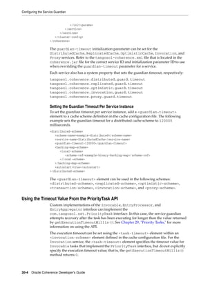 Configuring the Service Guardian


                                </init-params>
                             </service>
                          </services>
                       </cluster-config>
                    </coherence>

                    The guardian-timeout initialization parameter can be set for the
                    DistributedCache, ReplicatedCache, OptimisticCache, Invocation, and
                    Proxy services. Refer to the tangosol-coherence.xml file that is located in the
                    coherence.jar file for the correct service ID and initialization parameter ID to use
                    when overriding the guardian-timeout parameter for a service.
                    Each service also has a system property that sets the guardian timeout, respectively:
                    tangosol.coherence.distributed.guard.timeout
                    tangosol.coherence.replicated.guard.timeout
                    tangosol.coherence.optimistic.guard.timeout
                    tangosol.coherence.invocation.guard.timeout
                    tangosol.coherence.proxy.guard.timeout

                    Setting the Guardian Timeout Per Service Instance
                    To set the guardian timeout per service instance, add a <guardian-timeout>
                    element to a cache scheme definition in the cache configuration file. The following
                    example sets the guardian timeout for a distributed cache scheme to 120000
                    milliseconds.
                    <distributed-scheme>
                       <scheme-name>example-distributed</scheme-name>
                       <service-name>DistributedCache</service-name>
                       <guardian-timeout>120000</guardian-timeout>
                       <backing-map-scheme>
                          <local-scheme>
                             <scheme-ref>example-binary-backing-map</scheme-ref>
                          </local-scheme>
                       </backing-map-scheme>
                       <autostart>true</autostart>
                    </distributed-scheme>

                    The <guardian-timeout> element can be used in the following schemes:
                    <distributed-scheme>, <replicated-scheme>, <optimistic-scheme>,
                    <transaction-scheme>, <invocation-scheme>, and <proxy-scheme>.


Using the Timeout Value From the PriorityTask API
                    Custom implementations of the Invocable, EntryProcessor, and
                    EntryAggregator interface can implement the
                    com.tangosol.net.PriorityTask interface. In this case, the service guardian
                    attempts recovery after the task has been executing for longer than the value returned
                    by getExecutionTimeoutMillis(). See Chapter 29, "Priority Tasks," for more
                    information on using the API.
                    The execution timeout can be set using the <task-timeout> element within an
                    <invocation-scheme> element defined in the cache configuration file. For the
                    Invocation service, the <task-timeout> element specifies the timeout value for
                    Invocable tasks that implement the PriorityTask interface, but do not explicitly
                    specify the execution timeout value; that is, the getExecutionTimeoutMillis()
                    method returns 0.



30-4 Oracle Coherence Developer's Guide
 