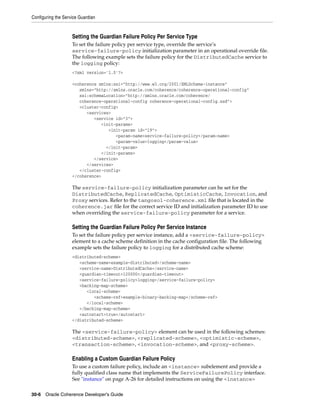 Configuring the Service Guardian


                    Setting the Guardian Failure Policy Per Service Type
                    To set the failure policy per service type, override the service’s
                    service-failure-policy initialization parameter in an operational override file.
                    The following example sets the failure policy for the DistributedCache service to
                    the logging policy:
                    <?xml version='1.0'?>

                    <coherence xmlns:xsi="http://www.w3.org/2001/XMLSchema-instance"
                       xmlns="http://xmlns.oracle.com/coherence/coherence-operational-config"
                       xsi:schemaLocation="http://xmlns.oracle.com/coherence/
                       coherence-operational-config coherence-operational-config.xsd">
                       <cluster-config>
                          <services>
                             <service id="3">
                                <init-params>
                                   <init-param id="19">
                                      <param-name>service-failure-policy</param-name>
                                      <param-value>logging</param-value>
                                  </init-param>
                                </init-params>
                             </service>
                          </services>
                       </cluster-config>
                    </coherence>

                    The service-failure-policy initialization parameter can be set for the
                    DistributedCache, ReplicatedCache, OptimisticCache, Invocation, and
                    Proxy services. Refer to the tangosol-coherence.xml file that is located in the
                    coherence.jar file for the correct service ID and initialization parameter ID to use
                    when overriding the service-failure-policy parameter for a service.

                    Setting the Guardian Failure Policy Per Service Instance
                    To set the failure policy per service instance, add a <service-failure-policy>
                    element to a cache scheme definition in the cache configuration file. The following
                    example sets the failure policy to logging for a distributed cache scheme:
                    <distributed-scheme>
                       <scheme-name>example-distributed</scheme-name>
                       <service-name>DistributedCache</service-name>
                       <guardian-timeout>120000</guardian-timeout>
                       <service-failure-policy>logging</service-failure-policy>
                       <backing-map-scheme>
                          <local-scheme>
                             <scheme-ref>example-binary-backing-map</scheme-ref>
                          </local-scheme>
                       </backing-map-scheme>
                       <autostart>true</autostart>
                    </distributed-scheme>

                    The <service-failure-policy> element can be used in the following schemes:
                    <distributed-scheme>, <replicated-scheme>, <optimistic-scheme>,
                    <transaction-scheme>, <invocation-scheme>, and <proxy-scheme>.

                    Enabling a Custom Guardian Failure Policy
                    To use a custom failure policy, include an <instance> subelement and provide a
                    fully qualified class name that implements the ServiceFailurePolicy interface.
                    See "instance" on page A-26 for detailed instructions on using the <instance>

30-6 Oracle Coherence Developer's Guide
 