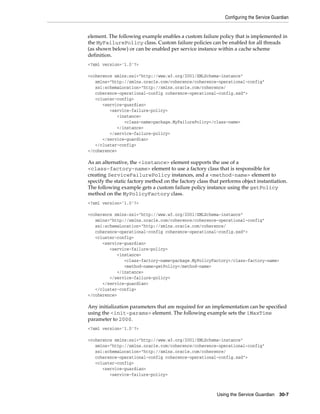 Configuring the Service Guardian


element. The following example enables a custom failure policy that is implemented in
the MyFailurePolicy class. Custom failure policies can be enabled for all threads
(as shown below) or can be enabled per service instance within a cache scheme
definition.
<?xml version='1.0'?>

<coherence xmlns:xsi="http://www.w3.org/2001/XMLSchema-instance"
   xmlns="http://xmlns.oracle.com/coherence/coherence-operational-config"
   xsi:schemaLocation="http://xmlns.oracle.com/coherence/
   coherence-operational-config coherence-operational-config.xsd">
   <cluster-config>
      <service-guardian>
         <service-failure-policy>
            <instance>
               <class-name>package.MyFailurePolicy</class-name>
            </instance>
         </service-failure-policy>
      </service-guardian>
   </cluster-config>
</coherence>

As an alternative, the <instance> element supports the use of a
<class-factory-name> element to use a factory class that is responsible for
creating ServiceFailurePolicy instances, and a <method-name> element to
specify the static factory method on the factory class that performs object instantiation.
The following example gets a custom failure policy instance using the getPolicy
method on the MyPolicyFactory class.
<?xml version='1.0'?>

<coherence xmlns:xsi="http://www.w3.org/2001/XMLSchema-instance"
   xmlns="http://xmlns.oracle.com/coherence/coherence-operational-config"
   xsi:schemaLocation="http://xmlns.oracle.com/coherence/
   coherence-operational-config coherence-operational-config.xsd">
   <cluster-config>
      <service-guardian>
         <service-failure-policy>
            <instance>
               <class-factory-name>package.MyPolicyFactory</class-factory-name>
               <method-name>getPolicy</method-name>
            </instance>
         </service-failure-policy>
      </service-guardian>
   </cluster-config>
</coherence>

Any initialization parameters that are required for an implementation can be specified
using the <init-params> element. The following example sets the iMaxTime
parameter to 2000.
<?xml version='1.0'?>

<coherence xmlns:xsi="http://www.w3.org/2001/XMLSchema-instance"
   xmlns="http://xmlns.oracle.com/coherence/coherence-operational-config"
   xsi:schemaLocation="http://xmlns.oracle.com/coherence/
   coherence-operational-config coherence-operational-config.xsd">
   <cluster-config>
      <service-guardian>
         <service-failure-policy>



                                                          Using the Service Guardian    30-7
 