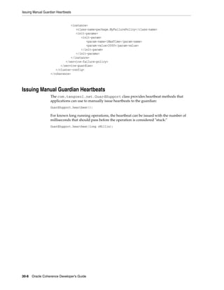 Issuing Manual Guardian Heartbeats


                               <instance>
                                  <class-name>package.MyFailurePolicy</class-name>
                                  <init-params>
                                     <init-param>
                                        <param-name>iMaxTime</param-name>
                                        <param-value>2000</param-value>
                                     </init-param>
                                  </init-params>
                               </instance>
                            </service-failure-policy>
                         </service-guardian>
                      </cluster-config>
                   </coherence>




Issuing Manual Guardian Heartbeats
                   The com.tangosol.net.GuardSupport class provides heartbeat methods that
                   applications can use to manually issue heartbeats to the guardian:
                   GuardSupport.heartbeat();

                   For known long running operations, the heartbeat can be issued with the number of
                   milliseconds that should pass before the operation is considered "stuck:"
                   GuardSupport.heartbeat(long cMillis);




30-8 Oracle Coherence Developer's Guide
 